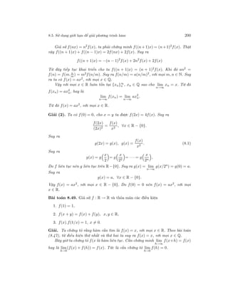 8.5. Sử dụng giới hạn để giải phương trình hàm 200
Giả sử f(nx) = n2
f(x), ta phải chứng minh f((n+1)x) = (n+1)2
f(x). Thật
vậy f((n + 1)x) + f((n − 1)x) = 2f(nx) + 2f(x). Suy ra
f((n + 1)x) = −(n − 1)2
f(x) + 2n2
f(x) + 2f(x)
Từ đây tiếp tục khai triển cho ta f((n + 1)x) = (n + 1)2f(x). Khi đó an2 =
f(n) = f(m. n
m) = m2f(n/m). Suy ra f(n/m) = a(n/m)2, với mọi m, n ∈ N. Suy
ra ta có f(x) = ax2
, với mọi x ∈ Q.
Vậy với mọi x ∈ R luôn tồn tại {xn}∞
n , xn ∈ Q sao cho lim
n→∞
xn = x. Từ đó
f(xn) = ax2
n, hay là
lim
n→∞
f(xn) = lim
n→∞
ax2
n.
Từ đó f(x) = ax2
, với mọi x ∈ R.
Giải (2). Ta có f(0) = 0, cho x = y ta được f(2x) = 4f(x). Suy ra
f(2x)
(2x)2
=
f(x)
x2
, ∀x ∈ R − {0}.
Suy ra
g(2x) = g(x), g(x) =
f(x)
x2
. (8.1)
Suy ra
g(x) = g
x
2
= g
x
22
= · · · = g
x
2n
,
Do f liên tục nên g liên tục trên R−{0}. Suy ra g(x) = lim
n→∞
g(x/2n
) = g(0) = a.
Suy ra
g(x) = a, ∀x ∈ R − {0}.
Vậy f(x) = ax2
, với mọi x ∈ R − {0}. Do f(0) = 0 nên f(x) = ax2
, với mọi
x ∈ R.
Bài toán 8.49. Giả sử f : R → R và thỏa mãn các điều kiện
1. f(1) = 1,
2. f(x + y) = f(x) + f(y), x, y ∈ R,
3. f(x).f(1/x) = 1, x = 0.
Giải. Ta chứng tỏ rằng hàm cần tìm là f(x) = x, với mọi x ∈ R. Theo bài toán
(8.47), từ điều kiện thứ nhất và thứ hai ta suy ra f(x) = x, với mọi x ∈ Q.
Bây giờ ta chứng tỏ f(x là hàm liên tục. Cần chứng minh lim
h→∞
f(x+h) = f(x)
hay là lim
h→0
(f(x) + f(h)) = f(x). Tức là cần chứng tỏ lim
h→0
f(h) = 0.
 