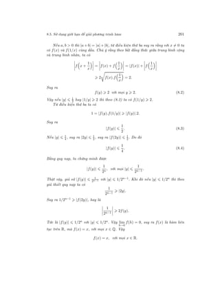 8.5. Sử dụng giới hạn để giải phương trình hàm 201
Nếu a, b > 0 thì |a + b| = |a| + |b|, từ điều kiện thứ ba suy ra rằng với x = 0 ta
có f(x) và f(1/x) cùng dấu. Chú ý rằng theo bất đẳng thức giữa trung bình cộng
và trung bình nhân, ta có
f x +
1
x
= f(x) + f
1
x
= |f(x)| + f
1
x
2 f(x).f
1
x
= 2.
Suy ra
f(y) 2 với mọi y 2. (8.2)
Vậy nếu |y| 1
2 hay |1/y| 2 thì theo (8.2) ta có f(1/y) 2.
Từ điều kiện thứ ba ta có
1 = |f(y).f(1/y)| |f(y)|.2.
Suy ra
|f(y)|
1
2
. (8.3)
Nếu |y| 1
4 , suy ra |2y| 1
2 , suy ra |f(2y)| 1
2. Do đó
|f(y)|
1
4
. (8.4)
Bằng quy nạp, ta chứng minh được
|f(y)|
1
2n
, với mọi |y|
1
2n−1
.
Thật vậy, giả sử |f(y)| 1
2n−1 với |y| 1/2n−1. Khi đó nếu |y| 1/2n thì theo
giả thiết quy nạp ta có
1
2n−1
|2y|.
Suy ra 1/2n−1
|f(2y)|, hay là
1
2n−1
2f(y).
Tức là |f(y)| 1/2n với |y| 1/2n. Vậy lim
h→0
f(h) = 0, suy ra f(x) là hàm liên
tục trên R, mà f(x) = x, với mọi x ∈ Q. Vậy
f(x) = x, với mọi x ∈ R.
 