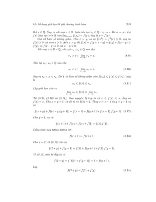 8.5. Sử dụng giới hạn để giải phương trình hàm 203
thử x ∈ Q. Suy ra với mọi x ∈ R, luôn tồn tại xn ∈ Q : xn → x khi n → ∞. Do
fx) liên tục trên R nên limn→∞ f(xn) = f(x), hay là x = f(x).
Giả sử hàm số không giảm. Cho x = y, ta có f(x2) = f2(x) 0, suy ra
f(u) 0 với mọi u 0. Nếu x > y thì f(x) = f(y + x − y) = f(y) + f(x − y)
f(y), vì f(x − y) 0 với x − y 0.
Với mọi x ∈ R − Q, tồn tại rn : rn ∈ Q sao cho
rn > x : lim
n→∞
rn = x. (8.9)
Tồn tại sn : sn ∈ Q sao cho
sn < x : lim
n→∞
sn = x. (8.10)
Suy ra sn < x < rn. Do f là hàm số không giảm nên f(sn) f(x) f(rn), hay
là
sn f(x) rn. (8.11)
Lấy giới hạn cho ta
lim
n→∞
sn f(x) lim
n→∞
rn.
Từ (8.9), (8.10) và (8.11), theo nguyên lý kẹp ta có x f(x) x. Suy ra
f(x) = x. Cho x = y = 1, từ đó ta có f(2) = 2. Thay x = x − 1 và y = y − 1 ta
có
f(x + y) + f((x − y)(y + 1)) = f(x − 1) + f(y + 1) + f(x − 1).f(y + 1). (8.12)
Cho y = 1, ta có
f(x + 1) + f(x) = f(x) + f(1) + f(x).f(1).
Đẳng thức này tương đương với
f(x + 1) = f(x) + 1. (8.13)
Cho x = 2, từ (8.12) cho ta
f(2 + y) + f(y + 1) = f(1) + f(y + 1) + f(1).f(y + 1).
Vì (8.13) nên từ đây ta có
f(2 + y) = f(1)(1 + f(y + 1)) = 1 + f(y + 1),
hay
f(2 + y) = f(2) + f(y). (8.14)
 