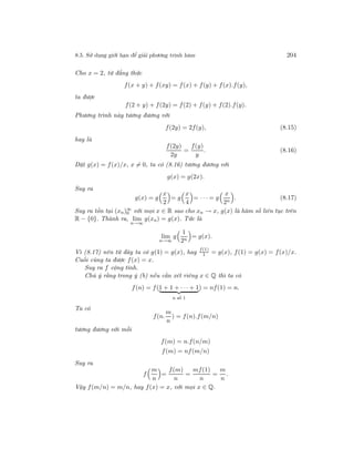 8.5. Sử dụng giới hạn để giải phương trình hàm 204
Cho x = 2, từ đẳng thức
f(x + y) + f(xy) = f(x) + f(y) + f(x).f(y),
ta được
f(2 + y) + f(2y) = f(2) + f(y) + f(2).f(y).
Phương trình này tương đương với
f(2y) = 2f(y), (8.15)
hay là
f(2y)
2y
=
f(y)
y
. (8.16)
Đặt g(x) = f(x)/x, x = 0, ta có (8.16) tương đương với
g(x) = g(2x).
Suy ra
g(x) = g
x
2
= g
x
4
= · · · = g
x
2n
. (8.17)
Suy ra tồn tại (xn)∞
0 với mọi x ∈ R sao cho xn → x, g(x) là hàm số liên tục trên
R − {0}. Thành ra, lim
n→∞
g(xn) = g(x). Tức là
lim
n→∞
g
1
2n
= g(x).
Vì (8.17) nên từ đây ta có g(1) = g(x), hay
f(1)
1 = g(x), f(1) = g(x) = f(x)/x.
Cuối cùng ta được f(x) = x.
Suy ra f cộng tính.
Chú ý rằng trong ý (b) nếu cần xét riêng x ∈ Q thì ta có
f(n) = f(1 + 1 + · · · + 1
n số 1
) = nf(1) = n.
Ta có
f(n.
m
n
) = f(n).f(m/n)
tương đương với mỗi
f(m) = n.f(n/m)
f(m) = nf(m/n)
Suy ra
f
m
n
=
f(m)
n
=
mf(1)
n
=
m
n
.
Vậy f(m/n) = m/n, hay f(x) = x, với mọi x ∈ Q.
 