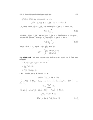 8.5. Sử dụng giới hạn để giải phương trình hàm 206
Cách 2. Khi 0 x < 2, ta có 2 − x > 0,
f((2 − x).f(x)).f(x) = f(2 − x + x) = f(2) = 0.
Do f(x) = 0 nên f((2 − x)f(x)) = 0, suy ra (2 − x)f(x) 2. Thành thử,
f(x)
2
2 − x
(8.22)
Mặt khác, f((y − x)f(x)) = 0 nên (y − x)f(x) < 2. Ta cố định x và cho y → 2,
do tính liên tục của f nên (y − x)f(x) → (2 − x)f(x) 2. Suy ra
f(x)
2
2 − x
. (8.23)
Từ (8.22) và (8.23) suy ra f(x) = 2
2−x . Tóm lại
f(x) =
2
2−x khi 0 x < 2
0 khi x 2
Bài toán 8.52. Tìm hàm f(x) xác định và liên tục với mọi x > 0 và thoả mãn
điều kiện
1. f(uv) = f(v) + f(u), ∀u, v > 0
2. lim
x→1
f(x) = 0,
3. f(x) = 0, ∀x > 0.
Giải. Giả sử f(x) ≡ 0, với mọi x > 0.
f(x) = f(1.x) = f(1) + f(x),
suy ra f(1) = 0. Lấy x > 0, xn → x0 khi n → ∞. Suy ra xn/x0 → 1 khi n → ∞.
Suy ra
limf
xn
x0
= 0.
Vậy f(xn) = f(x0, xn
x0
) = f(x0) + f(xn
x0
) → f(x0) + 0. Tức là
lim
xn→x0
f(xn) = f(x0).
f(uv) = f(u) + f(v), ∀u, v > 0. (8.24)
 