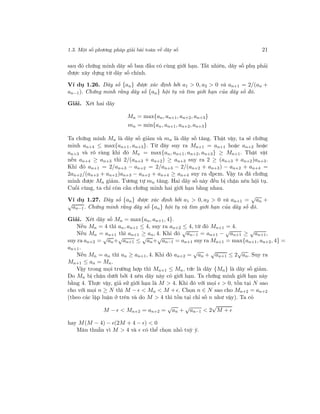 1.3. Một số phương pháp giải bài toán về dãy số 21
sau đó chứng minh dãy số ban đầu có cùng giới hạn. Tất nhiên, dãy số phụ phải
được xây dựng từ dãy số chính.
Ví dụ 1.26. Dãy số {an} được xác định bởi a1 > 0, a2 > 0 và an+1 = 2/(an +
an−1). Chứng minh rằng dãy số {an} hội tụ và tìm giới hạn của dãy số đó.
Giải. Xét hai dãy
Mn = max{an, an+1, an+2, an+3}
mn = min{an, an+1, an+2, an+3}
Ta chứng minh Mn là dãy số giảm và mn là dãy số tăng. Thật vậy, ta sẽ chứng
minh an+4 ≤ max{an+1, an+3}. Từ đây suy ra Mn+1 = an+1 hoặc an+2 hoặc
an+3 và rõ ràng khi đó Mn = max{an, an+1, an+2, an+3} ≥ Mn+1. Thật vật
nếu an+4 ≥ an+3 thì 2/(an+3 + an+2) ≥ an+3 suy ra 2 ≥ (an+3 + an+2)an+3.
Khi đó an+1 = 2/an+3 − an+2 = 2/an+3 − 2/(an+2 + an+3) − an+2 + an+4 =
2an+2/(an+3 + an+2)an+3 − an+2 + an+4 ≥ an+4 suy ra đpcm. Vậy ta đã chứng
minh được Mn giảm. Tương tự mn tăng. Hai dãy số này đều bị chặn nên hội tụ.
Cuối cùng, ta chỉ còn cần chứng minh hai giới hạn bằng nhau.
Ví dụ 1.27. Dãy số {an} được xác định bởi a1 > 0, a2 > 0 và an+1 =
√
an +
√
an−1. Chứng minh rằng dãy số {an} hội tụ và tìm giới hạn của dãy số đó.
Giải. Xét dãy số Mn = max{an, an+1, 4}.
Nếu Mn = 4 thì an, an+1 ≤ 4, suy ra an+2 ≤ 4, từ đó Mn+1 = 4.
Nếu Mn = an+1 thì an+1 ≥ an, 4. Khi đó
√
an−1 = an+1 −
√
an+1 ≥
√
an+1,
suy ra an+2 =
√
an+
√
an+1 ≤
√
an+
√
an−1 = an+1 suy ra Mn+1 = max{an+1, an+2, 4} =
an+1.
Nếu Mn = an thì an ≥ an+1, 4. Khi đó an+2 =
√
an +
√
an+1 ≤ 2
√
an. Suy ra
Mn+1 ≤ an = Mn.
Vậy trong mọi trường hợp thì Mn+1 ≤ Mn, tức là dãy {Mn} là dãy số giảm.
Do Mn bị chặn dưới bởi 4 nên dãy này có giới hạn. Ta chứng minh giới hạn này
bằng 4. Thực vậy, giả sử giới hạn là M > 4. Khi đó với mọi > 0, tồn tại N sao
cho với mọi n ≥ N thì M − < Mn < M + . Chọn n ∈ N sao cho Mn+2 = an+2
(theo các lập luận ở trên và do M > 4 thì tồn tại chỉ số n như vậy). Ta có
M − < Mn+2 = an+2 =
√
an +
√
an−1 < 2
√
M +
hay M(M − 4) − (2M + 4 − ) < 0
Mâu thuẫn vì M > 4 và có thể chọn nhỏ tuỳ ý.
 