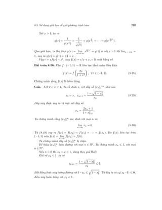 8.5. Sử dụng giới hạn để giải phương trình hàm 210
Xét x > 1, ta có
g(x) =
1
g(x
1
2 )
=
1
1
g(x
1
4 )
= g(x
1
4 ) = · · · = g(x( 1
4
)n
).
Qua giới hạn, ta thu được g(x) = lim
n→+∞
x( 1
4
)n
= g(1) vì với x > 1 thì limn→+∞ =
1, suy ra g(x) = g(1) = ±1 = c.
Vậy c = xf(x) − x2, hay f(x) = c/x + x, c là một hằng số.
Bài toán 8.56. Cho f : (−1, 1) → R liên tục thoả mãn điều kiện
f(x) = f
2x
1 + x2
, ∀x ∈ (−1, 1). (8.28)
Chứng minh rằng f(x) là hàm hằng.
Giải. Xét 0 < x < 1. Ta cố định x, xét dãy số (xn)+∞
1 như sau
x0 = x, xn+1 =
1 − 1 − x2
n
xn
. (8.29)
Dãy này được suy ra từ việc xét dãy số
xn =
2xn + 1
1 + x2
n+1
.
Ta chứng minh rằng (xn)∞
1 xác định với mọi n và
lim
n→∞
xn = 0. (8.30)
Từ (8.28) suy ra f(x) = f(x0) = f(x1) = · · · = f(xn). Do f(x) liên tục trên
(−1, 1) nên f(x) = lim
n→∞
f(xn) = f(0).
Ta chứng minh dãy số (xn)∞
1 bị chặn.
Dễ thấy (xn)∞
1 luôn dương với mọi n ∈ N∗. Ta chứng minh xn 1, với mọi
n ∈ N∗
.
Nếu n = 0 thì x0 = x < 1, đúng theo giả thiết.
Giả sử xk < 1, ta có
xk+1 =
1 − 1 − x2
n
xk
1.
Bất đẳng thức này tương đương với 1−xk 1 − x2
k. Từ đây ta có xk(xk−1) 0,
điều này luôn đúng với xk < 1.
 