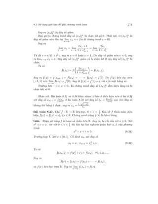 8.5. Sử dụng giới hạn để giải phương trình hàm 211
Suy ra (xn)∞
1 là dãy số giảm.
Bây giờ ta chứng minh dãy số (xn)∞
1 bị chặn bởi số 0. Thật vật, vì (xn)∞
1 là
dãy số giảm nên tồn tại lim
n→∞
xn = c (ta đi chứng minh c = 0).
Suy ra
lim
n→∞
xn = lim
n→∞
2xn + 1
1 + x2
n+1
= lim
n→∞
2xn
1 + x2
n
.
Từ đó c = c/(1 + c2
), suy ra c = 0 hoặc c = 1. Do dãy số giảm nên c = 0, suy
ra limn→∞ xn = 0. Vậy dãy số (xn)∞
1 giảm và bị chặn bởi 0 vậy dãy số (xn)∞
1 bị
chặn.
Ta có
f(xn) = f
2xn+1
1 + x2
n+1
= f(xn+1).
Suy ra f(x) = f(xn+1) = f(xn) = · · · = f(x1) = f(0). Do f(x) liên tục trên
(−1, 1) nên lim
n→∞
f(xn) = f(0), hay là f(x) = f(0) = c với c là một hằng số.
Trường hợp −1 < x < 0. Ta chứng minh dãy số (xn)∞
1 đơn điệu tăng và bị
chặn bởi số 0.
Nhận xét. Bài toán 8.54 và 8.56 khác nhau cơ bản ở điều kiện nên ở bài 8.54
xét dãy số xn+1 = 2xn
1+x2
n
, ở bài toán 8.56 xét dãy số xn = 2xn+1
1+x2
n
sao cho dãy số
không thể bằng 1 được, suy ra xn =
1−
√
1−x2
n
xn
.
Bài toán 8.57. Cho f : R → R liên tục, 0 < c < 1
4. Giả sử f thoả mãn điều
kiện f(x) = f(x2 + c), ∀x ∈ R. Chứng minh rằng f(x) là hàm hằng.
Giải. Nhận xét rằng f là hàm số chẵn trên R. Suy ra, ta chỉ cần xét x 0. Xét
x2 + c = x, tức với 0 < c < 1
4 thì tồn tại hai nghiệm phân biệt α, β của phương
trình
x2
− x + c = 0. (8.31)
Trường hợp 1. Xét x ∈ [0, α]. Cố định x0, xét dãy số
x0 = x, xn+1 = x2
n + c. (8.32)
Ta có
f(xn+1) = f(x2
n + c) = f(xn), ∀0, 1, 2, ..., .
Suy ra
f(x) = f(x1) = f(x2) = · · · = f(xn),
và f(x) liên tục trên R. Suy ra lim
n→∞
f(xn) = f(x).
 