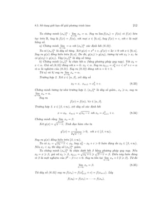 8.5. Sử dụng giới hạn để giải phương trình hàm 212
Ta chứng minh (xn)∞
1 : lim
n→∞
xn = α. Suy ra lim f(xn) = f(α) vì f(x) liên
tục trên R, hay là f(x) = f(α), với mọi x ∈ [0, α], hay f(x) = c, với c là một
hằng số.
a) Chứng minh lim
n→∞
= α với (xn)∞
1 xác định bởi (8.32).
Ta có (xn)∞
1 là dãy số tăng. Xét g(x) = x2
+ c, g (x) = 2x > 0 với x ∈ [0, α].
Suy ra g(x) đồng biến trên [0, α]. Do đó, g(x1) > g(x0), tương tự với x2 > x1 ta
có g(x2) > g(x1). Vậy (xn)∞
1 là dãy số tăng.
b) Chứng minh (xn)∞
1 bị chặn bởi α (bằng phương pháp quy nạp). Với x0 =
x < α. Giả sử (8.32) đúng với n = k: xk < α. Suy ra xk+1 = x2
k + c < α2 + c = α
vì α là nghiệm của (8.31). Suy ra (8.32) đúng với n = k + 1.
Từ a) và b) suy ra lim
n→∞
xn = α.
Trường hợp 2. Xét x ∈ [α, β], xét dãy số
x0 = x, xn+1 = x2
n + c. (8.33)
Chứng minh tương tự như trường hợp 1, (xn)∞
1 là dãy số giảm., xn α, suy ra
lim
n→∞
xn = α.
Suy ra
f(x) = f(α), ∀x ∈ [α, β].
Trường hợp 3. x ∈ [β, +∞), xét dãy số xác định bởi
x = x0, xn+1 =
√
xn − c với xn = x2
n+1 + c. (8.34)
Chứng minh rằng lim
n→∞
xn = β.
Xét g(x) =
√
x − c. Tính đạo hàm cho ta
g (x) =
1
2
√
x − c
> 0, với x ∈ [β, +∞).
Suy ra g(x) đồng biến trên [β, +∞).
Ta có x1 =
√
x0 − c < x0, hay x2
0 − x0 + c > 0 luôn đúng do x0 ∈ [β, +∞).
Nếu x1 < x0 thì dãy số (xn)∞
1 giảm.
Ta chứng minh (xn)∞
1 bị chặn dưới bởi β bằng phương pháp quy nạp. Nếu
x0 = x β, giả sử xk > β, xk+1 =
√
xk + c
√
β − c = β. Điều này luôn đúng
vì β là một nghiệm của β2
− β + c = 0. Suy ra tồn tại lim
n→∞
xn = l (l β). Từ đó
lim
n→∞
xn = β. (8.35)
Từ dãy số (8.32) suy ra f(xn) = f(x2
n+1 + c) = f(xn+1). Lấy
f(x0) = f(x1) = · · · = f(xn).
 