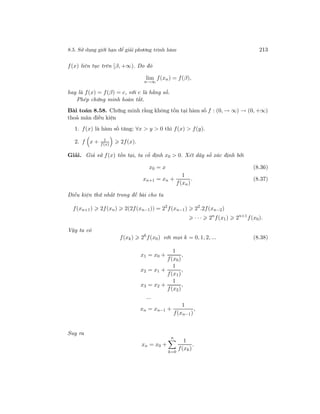 8.5. Sử dụng giới hạn để giải phương trình hàm 213
f(x) liên tục trên [β, +∞). Do đó
lim
n→∞
f(xn) = f(β),
hay là f(x) = f(β) = c, với c là hằng số.
Phép chứng minh hoàn tất.
Bài toán 8.58. Chứng minh rằng không tồn tại hàm số f : (0, → ∞) → (0, +∞)
thoả mãn điều kiện
1. f(x) là hàm số tăng: ∀x > y > 0 thì f(x) > f(y).
2. f x + 1
f(x)
2f(x).
Giải. Giả sử f(x) tồn tại, ta cố định x0 > 0. Xét dãy số xác định bởi
x0 = x (8.36)
xn+1 = xn +
1
f(xn)
. (8.37)
Điều kiện thứ nhất trong đề bài cho ta
f(xn+1) 2f(xn) 2(2f(xn−1)) = 22
f(xn−1) 22
.2f(xn−2)
· · · 2n
f(x1) 2n+1
f(x0).
Vậy ta có
f(xk) 2k
f(x0) với mọi k = 0, 1, 2, ... (8.38)
x1 = x0 +
1
f(x0)
,
x2 = x1 +
1
f(x1)
,
x3 = x2 +
1
f(x2)
,
...
xn = xn−1 +
1
f(xn−1)
,
Suy ra
xn = x0 +
n
k=0
1
f(xk)
.
 