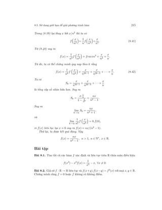 8.5. Sử dụng giới hạn để giải phương trình hàm 215
Trong (8.39) lại thay x bởi x/n2
thì ta có
f
x
n2
=
1
n
f
x
n3
+
x
n3
. (8.41)
Từ (8.40) suy ra
f(x) =
1
n3
f
x
n3
+ fracxn5
+
x
n3
+
x
n
.
Từ đó, ta có thể chứng minh quy nạp theo k rằng
f(x) =
1
nk
f
x
nk
+
x
n2k−1
+
x
n2k−3
+ · · · +
x
n
. (8.42)
Ta có
Sk =
x
n2k−1
+
x
n2k−3
+ · · · +
x
n
là tổng cấp số nhân hữu han. Suy ra
Sk =
x. 1
n
1 − 1
n2
=
nx
n2 − 1
.
Suy ra
lim
k→∞
Sk =
nx
n2 + 1
,
và
lim
k→∞
1
nk
f
x
nk
= 0.f(0),
vì f(x) liên tục tại x = 0 suy ra f(x) = nx/(n2
− 1).
Thử lại, ta được kết quả đúng. Vậy
f(x) =
nx
n2 − 1
, n > 1, n ∈ N∗
, x ∈ R.
Bài tập
Bài 8.1. Tìm tất cả các hàm f xác định và liên tục trên R thỏa mãn điều kiện
f(x3
) − x2
f(x) =
1
x3
− x, ∀x = 0.
Bài 8.2. Giả sử f : R → R liên tục và f(x+y).f(x−y) = f2
(x) với mọi x, y ∈ R.
Chứng minh rằng f = 0 hoặc f không có không điểm.
 