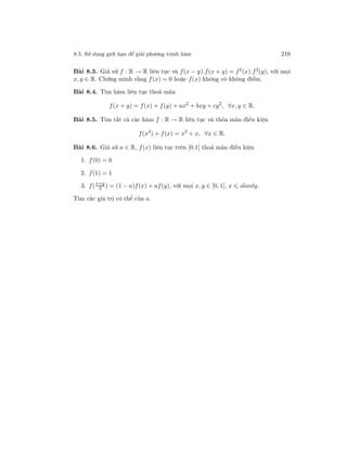 8.5. Sử dụng giới hạn để giải phương trình hàm 216
Bài 8.3. Giả sử f : R → R liên tục và f(x − y).f(x + y) = f2
(x).f2
(y), với mọi
x, y ∈ R. Chứng minh rằng f(x) = 0 hoặc f(x) không có không điểm.
Bài 8.4. Tìm hàm liên tục thoả mãn
f(x + y) = f(x) + f(y) + ax2
+ bxy + cy2
, ∀x, y ∈ R.
Bài 8.5. Tìm tất cả các hàm f : R → R liên tục và thỏa mãn điều kiện
f(x2
) + f(x) = x2
+ x, ∀x ∈ R.
Bài 8.6. Giả sử a ∈ R, f(x) liên tục trên [0.1] thoả mãn điều kiện
1. f(0) = 0
2. f(1) = 1
3. f(x+y
2 ) = (1 − a)f(x) + af(y), với mọi x, y ∈ [0, 1], x slanty.
Tìm các giá trị có thể của a.
 