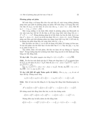 1.3. Một số phương pháp giải bài toán về dãy số 22
Phương pháp sai phân
Để tính tổng n số hạng đầu tiên của một dãy số, một trong những phương
pháp hiệu quả nhất là phương pháp sai phân: Để tính tổng n số hạng đầu tiên
của dãy số {an}, ta tìm hàm số f(n) sao cho an = f(n + 1) − f(n). Khi đó
a0 + · · · + an−1 = f(n) − f(0).
Một trong những ví dụ kinh điển chính là phương pháp mà Bernoulli và
các nhà toán học thế kỷ 18 đã đưa ra để tìm công thức tính tổng S(k, n) =
1k + 2k + · · · + nk. Dùng phương pháp hệ số bất định, họ tìm đa thức fk(n) sao
cho nk
= fk(n+1)−fk (n) và từ đó tìm được S(k, n) = fk(n+1)−fk (n). Phương
pháp này hiệu quả hơn phương pháp xây dựng công thức truy hồi, vì để tính Sk
ta không cần phải dùng đến các công thức tính Sk−1, Sk−2
Khi dự đoán các hàm f, ta có thể sử dụng tích phân rồi tương tự hóa qua.
Ví dụ tích phân của đa thức bậc k là đa thức bậc k + 1. Vậy thì ∆fk = nk suy
ra fk phải có bậc k + 1.
Tuy nhiên, khác với tích phân, đôi khi các hàm rời rạc không có "nguyên
hàm". Trong trường hợp đó ta không tính được tổng mà chỉ có thể đánh giá tổng
bằng các bất đẳng thức.
Ví dụ 1.28. Tìm phần nguyên của tổng S = 1/1 + 1/
√
2 + · · · + 1/
√
100.
Giải. Ta cần tìm một đánh giá cho S. Nhận xét rằng hàm 1/
√
x có nguyên hàm
là 2
√
x, ta xét hàm số f(n) = 2
√
n. Khi đó f(n + 1) − f(n) = 2
√
n + 1 − 2
√
n =
2/(
√
n + 1 +
√
n).
Suy ra, 1/
√
n + 1 < f(n + 1) − f(n) < 1/
√
n. Từ đó, 2(
√
101 − 1) < S <
2(
√
100 − 1) + 1, suy ra [S] = 18.
Ví dụ 1.29 (Đề đề nghị Toán quốc tế 2001). Cho x1, x2, ..., xn là các số
thực bất kỳ. Chứng minh rằng
x1/(1 + x2
1) + x2/(1 + x2
1 + x2
2) + · · · + xn/(1 + x2
1 + · · · + x2
n) <
√
n.
Giải. Đặt vế trái của bất đẳng là A. Áp dụng bất đẳng thức Bunhiacopsky ta
có
A2
≤ n[x2
1/(1 + x2
1)2
+ x2
2/(1 + x2
1 + x2
2)2
+ · · · + x2
n/(1 + x2
1 + · · · + x2
n)2
]
Để chứng minh bất đẳng thức đầu bài, ta chỉ cần chứng minh
x2
1/(1 + x2
1)2
+ x2
2/(1 + x2
1 + x2
2)2
+ · · · + x2
n/(1 + x2
1 + · · · + x2
n)2
< 1.
Nhưng điều này là hiển nhiên do bất đẳng thức
x2
k/(1 + x2
1 + · · · + x2
k)2
≤ 1/(1 + x2
1 + · · · + x2
k−1) − 1/(1 + x2
1 + · · · + x2
k).
 