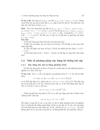 1.4. Một số phương pháp xây dựng hệ thống bài tập 23
Ví dụ 1.30. Xét dãy số {xn}n=1 cho bởi: xn+2 = [(n − 1)xn+1 + xn]/n. Chứng
minh rằng với mọi giá trị ban đầu x1, x2, dãy số đã cho hội tụ. Tìm giới hạn của
dãy như một hàm số theo x1, x2.
Giải. Ta có từ công thức của dãy số xn+2 − xn+1 = −(xn+1 − xn)/n = (xn −
xn−1)/n(n − 1) = · · · = (−1)n
(x2 − x1)/n!. Từ đó suy ra xn+2 = (xn+2 − xn+1) +
(xn+1 − xn) + · · ·+ (x2 − x1) + x1 = x1 + (x2 − x1)Kn, trong đó Kn = 1 − 1/1! +
1/2! − · · · + (−1)n/n!. Từ đây suy ra dãy số có giới hạn và giới hạn đó bằng
x1 + (x2 − x1)/e.
Câu hỏi:
1) Có thể tổng quát hóa bài toán trên như thế nào?
2) Hãy tìm sai phân của các hàm số arctan(n). Từ đó đặt ra bài toán tính
tổng tưng ứng.
3) Tìm sai phân của hàm số ln(n). Từ đó tìm đánh giá cho tổng 1 + 1/2 +
· · · + 1/n.
4) Từ công thức sin 3x = 3 sin x − 4 sin 3x có thể lập ra công thức tính tổng
nào?
1.4 Một số phương pháp xây dựng hệ thống bài tập
1.4.1 Xây dựng dãy hội tụ bằng phương trình
Có thể xây dựng dãy số hội tụ về một số a xuất phát từ một phương trình có
nghiệm là a theo cách sau:
Ví dụ 1.31. Xét a =
√
2, α là nghiệm của phương trình α2
= 2. Ta viết lại dưới
dạng
α = 2/α ⇔ 2α = α + 2/α ⇔ α = (α + 2/α)/2
và ta thiết lập dãy số xn thoả mãn x0 = a, xn+1 = (xn + 2/xn)/2. Nếu dãy này
hội tụ thì giới hạn sẽ là
√
2. Tương tự như vậy, ta có thể xây dựng được dãy số
tiến về căn bậc k của m như sau:
x0 = a, xn+1 = (xn + m/xk−1
n )/2
Cũng với giới hạn cần đến là
√
2, ta có thể xây dựng một dãy số khác theo
"phong cách" như vậy:
x0 = a, xn+1 = 1 + xn − x2
n/2
Tất nhiên, trong tất cả các ví dụ trên, ta chỉ có được phương trình với nghiệm
theo ý muốn khi đã chứng minh được sự hội tụ của dãy số. Vì vậy, cần cẩn thận
với cách thiết lập bài toán kiểu này. Ví dụ, với dãy số xn+1 = 1 + xn − x2
n/2 thì
không phải với x0 nào dãy cũng hội tụ, và không phải lúc nào giới hạn cũng là.
 