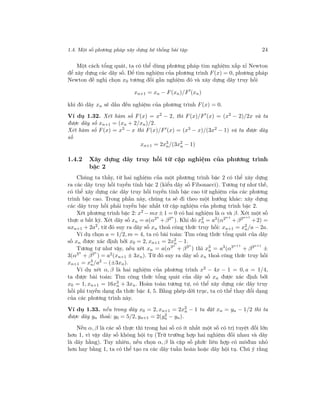 1.4. Một số phương pháp xây dựng hệ thống bài tập 24
Một cách tổng quát, ta có thể dùng phương pháp tìm nghiệm xấp xỉ Newton
để xây dựng các dãy số. Để tìm nghiệm của phương trình F(x) = 0, phương pháp
Newton đề nghị chọn x0 tương đối gần nghiệm đó và xây dựng dãy truy hồi
xn+1 = xn − F(xn)/F (xn)
khi đó dãy xn sẽ dần đến nghiệm của phương trình F(x) = 0.
Ví dụ 1.32. Xét hàm số F(x) = x2
− 2, thì F(x)/F (x) = (x2
− 2)/2x và ta
được dãy số xn+1 = (xn + 2/xn)/2.
Xét hàm số F(x) = x3 − x thì F(x)/F (x) = (x3 − x)/(3x2 − 1) và ta được dãy
số
xn+1 = 2x3
n/(3x2
n − 1)
1.4.2 Xây dựng dãy truy hồi từ cặp nghiệm của phương trình
bậc 2
Chúng ta thấy, từ hai nghiệm của một phương trình bậc 2 có thể xây dựng
ra các dãy truy hồi tuyến tính bậc 2 (kiểu dãy số Fibonacci). Tương tự như thế,
có thể xây dựng các dãy truy hồi tuyến tính bậc cao từ nghiệm của các phương
trình bậc cao. Trong phần này, chúng ta sẽ đi theo một hướng khác: xây dựng
các dãy truy hồi phải tuyến bậc nhất từ cặp nghiệm của phưng trình bậc 2.
Xét phương trình bậc 2: x2
− mx ± 1 = 0 có hai nghiệm là α và β. Xét một số
thực a bất kỳ. Xét dãy số xn = a(α2n
+β2n
). Khi đó x2
n = a2(α2n+
+β2n+1
+2) =
axn+1 + 2a2
, từ đó suy ra dãy số xn thoả công thức truy hồi: xn+1 = x2
n/a − 2a.
Ví dụ chọn a = 1/2, m = 4, ta có bài toán: Tìm công thức tổng quát của dãy
số xn được xác định bởi x0 = 2, xn+1 = 2x2
n − 1.
Tương tự như vậy, nếu xét xn = a(α3n
+ β3n
) thì x3
n = a3
(α3n+1
+ β3n+1
±
3(α3n
+ β3n
) = a2(xn+1 ± 3xn). Từ đó suy ra dãy số xn thoả công thức truy hồi
xn+1 = x3
n/a2
− (±3xn).
Ví dụ xét α, β là hai nghiệm của phương trình x2 − 4x − 1 = 0, a = 1/4,
ta được bài toán: Tìm công thức tổng quát của dãy số xn được xác định bởi
x0 = 1, xn+1 = 16x3
n + 3xn. Hoàn toàn tương tự, có thể xây dựng các dãy truy
hồi phi tuyến dạng đa thức bậc 4, 5. Bằng phép dời trục, ta có thể thay đổi dạng
của các phương trình này.
Ví dụ 1.33. nếu trong dãy x0 = 2, xn+1 = 2x2
n − 1 ta đặt xn = yn − 1/2 thì ta
được dãy yn thoả: y0 = 5/2, yn+1 = 2(y2
n − yn).
Nếu α, β là các số thực thì trong hai số có ít nhất một số có trị tuyệt đối lớn
hơn 1, vì vậy dãy số không hội tụ (Trừ trường hợp hai nghiệm đối nhau và dãy
là dãy hằng). Tuy nhiên, nếu chọn α, β là cặp số phức liên hợp có môđun nhỏ
hơn hay bằng 1, ta có thể tạo ra các dãy tuần hoàn hoặc dãy hội tụ. Chú ý rằng
 