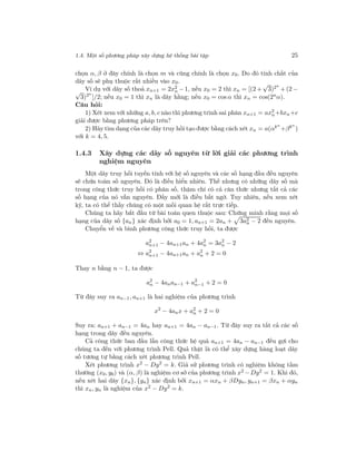 1.4. Một số phương pháp xây dựng hệ thống bài tập 25
chọn α, β ở đây chính là chọn m và cũng chính là chọn x0. Do đó tính chất của
dãy số sẽ phụ thuộc rất nhiều vào x0.
Ví dụ với dãy số thoả xn+1 = 2x2
n − 1, nếu x0 = 2 thì xn = [(2 +
√
3)2n
+ (2 −√
3)2n
]/2; nếu x0 = 1 thì xn là dãy hằng; nếu x0 = cos α thì xn = cos(2n
α).
Câu hỏi:
1) Xét xem với những a, b, c nào thì phương trình sai phân xn+1 = ax2
n+bxn+c
giải được bằng phương pháp trên?
2) Hãy tìm dạng của các dãy truy hồi tạo được bằng cách xét xn = a(αkn
+βkn
)
với k = 4, 5.
1.4.3 Xây dựng các dãy số nguyên từ lời giải các phương trình
nghiệm nguyên
Một dãy truy hồi tuyến tính với hệ số nguyên và các số hạng đầu đều nguyên
sẽ chứa toàn số nguyên. Đó là điều hiển nhiên. Thế nhưng có những dãy số mà
trong công thức truy hồi có phân số, thậm chí có cả căn thức nhưng tất cả các
số hạng của nó vẫn nguyên. Đấy mới là điều bất ngờ. Tuy nhiên, nếu xem xét
kỹ, ta có thể thấy chúng có một mối quan hệ rất trực tiếp.
Chúng ta hãy bắt đầu từ bài toán quen thuộc sau: Chứng minh rằng mọi số
hạng của dãy số {an} xác định bởi a0 = 1, an+1 = 2an + 3a2
n − 2 đều nguyên.
Chuyển vế và bình phương công thức truy hồi, ta được
a2
n+1 − 4an+1an + 4a2
n = 3a2
n − 2
⇔ a2
n+1 − 4an+1an + a2
n + 2 = 0
Thay n bằng n − 1, ta được
a2
n − 4anan−1 + a2
n−1 + 2 = 0
Từ đây suy ra an−1, an+1 là hai nghiệm của phương trình
x2
− 4anx + a2
n + 2 = 0
Suy ra: an+1 + an−1 = 4an hay an+1 = 4an − an−1. Từ đây suy ra tất cả các số
hạng trong dãy đều nguyên.
Cả công thức ban đầu lẫn công thức hệ quả an+1 = 4an − an−1 đều gợi cho
chúng ta đến với phương trình Pell. Quả thật là có thể xây dựng hàng loạt dãy
số tương tự bằng cách xét phương trình Pell.
Xét phương trình x2
− Dy2
= k. Giả sử phương trình có nghiệm không tầm
thường (x0, y0) và (α, β) là nghiệm cơ sở của phương trình x2 −Dy2 = 1. Khi đó,
nếu xét hai dãy {xn}, {yn} xác định bởi xn+1 = αxn + βDyn, yn+1 = βxn + αyn
thì xn, yn là nghiệm của x2
− Dy2
= k.
 