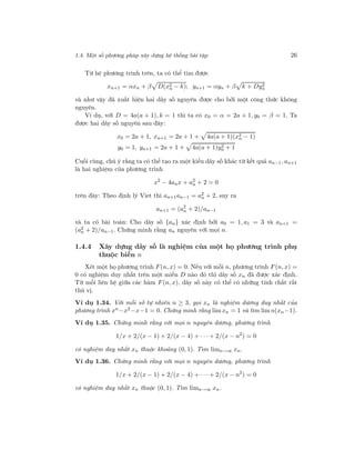 1.4. Một số phương pháp xây dựng hệ thống bài tập 26
Từ hệ phương trình trên, ta có thể tìm được
xn+1 = αxn + β D(x2
n − k); yn+1 = αyn + β k + Dy2
n
và như vậy đã xuất hiện hai dãy số nguyên được cho bởi một công thức không
nguyên.
Ví dụ, với D = 4a(a + 1), k = 1 thì ta có x0 = α = 2a + 1, y0 = β = 1. Ta
được hai dãy số nguyên sau đây:
x0 = 2a + 1, xn+1 = 2a + 1 + 4a(a + 1)(x2
n − 1)
y0 = 1, yn+1 = 2a + 1 + 4a(a + 1)y2
n + 1
Cuối cùng, chú ý rằng ta có thể tạo ra một kiểu dãy số khác từ kết quả an−1, an+1
là hai nghiệm của phương trình
x2
− 4anx + a2
n + 2 = 0
trên đây: Theo định lý Viet thì an+1an−1 = a2
n + 2, suy ra
an+1 = (a2
n + 2)/an−1
và ta có bài toán: Cho dãy số {an} xác định bởi a0 = 1, a1 = 3 và an+1 =
(a2
n + 2)/an−1. Chứng minh rằng an nguyên với mọi n.
1.4.4 Xây dựng dãy số là nghiệm của một họ phương trình phụ
thuộc biến n
Xét một họ phương trình F(n, x) = 0. Nếu với mỗi n, phương trình F(n, x) =
0 có nghiệm duy nhất trên một miền D nào đó thì dãy số xn đã được xác định.
Từ mối liên hệ giữa các hàm F(n, x), dãy số này có thể có những tính chất rất
thú vị.
Ví dụ 1.34. Với mỗi số tự nhiên n ≥ 3, gọi xn là nghiệm dương duy nhất của
phương trình xn−x2−x−1 = 0. Chứng minh rằng limxn = 1 và tìm lim n(xn−1).
Ví dụ 1.35. Chứng minh rằng với mọi n nguyên dương, phương trình
1/x + 2/(x − 1) + 2/(x − 4) + · · · + 2/(x − n2
) = 0
có nghiệm duy nhất xn thuộc khoảng (0, 1). Tìm limn→∞ xn.
Ví dụ 1.36. Chứng minh rằng với mọi n nguyên dương, phương trình
1/x + 2/(x − 1) + 2/(x − 4) + · · · + 2/(x − n2
) = 0
có nghiệm duy nhất xn thuộc (0, 1). Tìm limn→∞ xn.
 