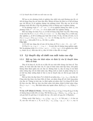 1.5. Lý thuyết dãy số dưới con mắt toán cao cấp 27
Để tạo ra các phương trình có nghiệm duy nhất trên một khoảng nào đó, có
thể sử dụng tổng của các hàm đơn điệu. Riêng với hàm đa thức ta có thể sử dụng
quy tắc Đề-các về số nghiệm dương của phương trình: Nếu dãy các hệ số của
phương trình đổi dấu k lần thì phương trình có không quá k nghiệm dương.
Ví dụ phương trình x4 − x2 − nx − 1 = 0 có nghiệm dương duy nhất x0, còn
phương trình x4
− x2
+ nx − 1 = 0 có nhiều nhất hai nghiệm dương.
Khi xây dựng các hàm F(n, x), có thể sử dụng công thức truy hồi. Như trong
ví dụ trên thì F(n + 1, x) = F(n, x) + 1/(x − n − 1). Xây dựng F(n, x) kiểu này,
dãy nghiệm xn sẽ dễ có những quy luật thú vị hơn. Ví dụ, với dãy số trên, ta có
F(n + 1, xn) = F(n, xn) + 1/(xn − n − 1) < 0. Từ đây, do F(n + 1, 0+
) = ∞ ta
suy ra xn+1 nằm giữa 0 và xn, tức dãy xn giảm.
Câu hỏi:
1) Có thể xây dựng dãy số nào với họ hàm số F(x) = x(x − 1) . . .(x − n)?
2) Cho 0 < a1 < a2 < · · · < an < · · · là một dãy số dương tăng nghiêm ngặt.
Xét họ phương trình 1/x+1/(x1 −a1)+· · ·+1/(x−an) = 0 có nghiệm duy nhất
xn thuộc (0, a1). Khi nào thì xn dần về 0 khi n dần đến vô cùng?
1.5 Lý thuyết dãy số dưới con mắt toán cao cấp
1.5.1 Rời rạc hóa các khái niệm và định lý của lý thuyết hàm
biến số thực
Dãy số là hàm số, do đó nó có đầy đủ các tính chất chung của hàm số. Tuy
nhiên, do tính chất đặc biệt của N, một số khái niệm như đạo hàm, tích phân
không được định nghĩa cho các dãy số. Nhưng thực ra, dãy số cũng có các khái
niệm tương ứng với các khái niệm này. Bằng cách so sánh và phép tương tự, ta
có thể tìm được những định lý thú vị của lý thuyết dãy số. Đó là quá trình rời
rạc hóa.
Rời rạc hóa của đạo hàm f (x) chính là sai phân ∆xn = xn −xn−1 của dãy số.
Cũng như đạo hàm của hàm biến số thực, sai phân dùng để xét tính tăng giảm
của dãy số. Tương tự như vậy, ta định nghĩa sai phân cấp 2 và dùng để đo tính
lồi lõm của dãy. Rời rạc hóa của khái niệm tích phân chính là khái niệm tổng:
S(xn) = x0 +· · ·+xn. Hai khái niệm này ngược nhau: ∆(S(xn)) = xn, S(∆xn) =
xn.
Ví dụ 1.37 (Định lý Stolz). Xét hai dãy số {xn} và {yn} trong đó {yn} là dãy
số dương tăng và dần đến vô cùng. Thế thì limxn/yn = lim(xn−xn−1)/(yn−yn−1)
với giả thiết là giới hạn ở vế phải tồn tại. (So sánh với quy tắc L’Hopitale)
Chứng minh: Đặt lim(xn − xn−1)/(yn − yn−1) = A. Với mọi > 0 tồn tại
N1 sao cho với mọi n ≥ N1 ta có |(xn − xn−1)/(yn − yn−1) − A| < , suy ra
 