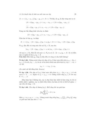 1.5. Lý thuyết dãy số dưới con mắt toán cao cấp 28
A − < (xn − xn−1)/(yn − yn−1) < A + . Từ đây, do yn là dãy tăng nên ta có
(A − )(yN1 − yN1−1) < xN1 − xN1−1 < (A + )(yN1 − yN1−1)
. . .
(A − )(yn − yn−1) < xn − xn−1 < (A + )(yn − yn−1)
Cộng các bất đẳng thức trên lại, ta được
(A − )(yn − yN1−1) < xn − xN1−1 < (A + )(yn − yN1−1)
Chia hai vế cho yn, ta được
A − + [xN1 − (A − )yN1−1]/yn < xn/yn < A + + [xN1 − (A + )yN1−1]/yn
Vì yn dần đến vô cùng nên tồn tại N2 > N1 sao cho
[xN1 − (A − )yN1−1]/yn > − và [xN1 − (A + )yN1−1]/yn <
với mọi n ≥ N2. Khi đó với mọi n ≥ N2 ta có A − 2 < xn/yn < A + 2 và điều
này có nghĩa là lim xn/yn = A.
Câu hỏi: Điều kiện yn tăng và dần đến vô cùng có cần thiết không?
Ví dụ 1.38. Chứng minh rằng nếu dãy số {xn} thoả mãn điều kiện xn+1 −2xn +
xn−1 ≥ 0 và k1, k2, . . ., kr là các số tự nhiên thoả mãn điều kiện k1+k2+· · ·+kr =
r.k thì
xk1 + · · · + xkr ≥ r.xk
(So sánh với bất đẳng thức Jensen)
Ví dụ 1.39. Cho dãy số {xn} thoả mãn điều kiện xk+1 − 2xk + xk−1 ≥ 0 với
mọi k = 1, . . ., n. Ngoài ra x0 = xn+1 = 0. Chứng minh rằng xk ≤ 0 với mọi
k = 1, . . ., n.
(Đạo hàm bậc 2 không âm, suy ra đạo hàm bậc nhất là hàm tăng và chỉ có
nhiều nhất 1 nghiệm, suy ra chiều biến thiên của hàm số chỉ có thể là 0 giảm →
cực tiểu rồi tăng → 0)
Ví dụ 1.40. Cho dãy số dương {an}. Biết rằng tồn tại giới hạn
lim
n→∞
n
k=1
1
ak
= A < ∞.
Đặt sn = a1 + a2 + · · · + an. Chứng minh rằng tổng limn→∞
n
k=1 k2
ak/s2
k cũng
có giới hạn hữu hạn khi n → ∞.
 