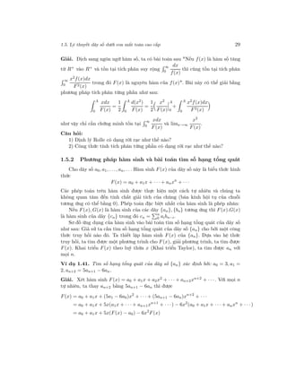 1.5. Lý thuyết dãy số dưới con mắt toán cao cấp 29
Giải. Dịch sang ngôn ngữ hàm số, ta có bài toán sau "Nếu f(x) là hàm số tăng
từ R+ vào R+ và tồn tại tích phân suy rộng
∞
0
dx
f(x)
thì cũng tồn tại tích phân
∞
0
x2f(x)dx
F2(x)
trong đó F(x) là nguyên hàm của f(x)". Bài này có thể giải bằng
phương pháp tích phân từng phần như sau:
A
0
xdx
F(x)
=
1
2
A
0
d(x2)
F(x)
=
1
2
x2
F(x)
A
0
+
A
0
x2f(x)dx
F2(x)
như vậy chỉ cần chứng minh tồn tại
∞
0
xdx
F(x)
và limx→∞
x2
F(x)
.
Câu hỏi:
1) Định lý Rolle có dạng rời rạc như thế nào?
2) Công thức tính tích phân từng phần có dạng rời rạc như thế nào?
1.5.2 Phương pháp hàm sinh và bài toán tìm số hạng tổng quát
Cho dãy số a0, a1, . . ., an, . . . Hàm sinh F(x) của dãy số này là biểu thức hình
thức
F(x) = a0 + a1x + · · · + anxn
+ · · ·
Các phép toán trên hàm sinh được thực hiện một cách tự nhiên và chúng ta
không quan tâm đến tính chất giải tích của chúng (bán kính hội tụ của chuỗi
tương ứng có thể bằng 0). Phép toán đặc biệt nhất của hàm sinh là phép nhân:
Nếu F(x), G(x) là hàm sinh của các dãy {an}, {bn} tương ứng thì F(x).G(x)
là hàm sinh của dãy {cn} trong đó cn = n
0 aibn−i.
Sơ đồ ứng dụng của hàm sinh vào bài toán tìm số hạng tổng quát của dãy số
như sau: Giả sử ta cần tìm số hạng tổng quát của dãy số {an} cho bởi một công
thức truy hồi nào đó. Ta thiết lập hàm sinh F(x) của {an}. Dựa vào hệ thức
truy hồi, ta tìm được một phương trình cho F(x), giải phương trình, ta tìm được
F(x). Khai triển F(x) theo luỹ thừa x (Khai triển Taylor), ta tìm được an với
mọi n.
Ví dụ 1.41. Tìm số hạng tổng quát của dãy số {an} xác định bởi: a0 = 3, a1 =
2, an+2 = 5an+1 − 6an.
Giải. Xét hàm sinh F(x) = a0 + a1x + a2x2 + · · · + an+2xn+2 + · · ·. Với mọi n
tự nhiên, ta thay an+2 bằng 5an+1 − 6an thì được
F(x) = a0 + a1x + (5a1 − 6a0)x2
+ · · · + (5an+1 − 6an)xn+2
+ · · ·
= a0 + a1x + 5x(a1x + · · · + an+1xn+1
+ · · ·) − 6x2
(a0 + a1x + · · · + anxn
+ · · ·)
= a0 + a1x + 5x(F(x) − a0) − 6x2
F(x)
 