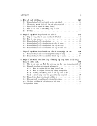 MỤC LỤC 3
5 Dãy số sinh bởi hàm số 128
5.1 Hàm số chuyển đổi phép tính số học và đại số . . . . . . . . . . . . 128
5.2 Về các dãy số xác định bởi dãy các phương trình . . . . . . . . . . 135
5.3 Định lý về ba mệnh đề tương đương . . . . . . . . . . . . . . . . . 141
5.4 Một số bài toán về ước lượng tổng và tích . . . . . . . . . . . . . . 142
5.5 Bài tập . . . . . . . . . . . . . . . . . . . . . . . . . . . . . . . . . 144
6 Một số lớp hàm chuyển đổi các cấp số 145
6.1 Cấp số cộng, cấp số nhân và cấp số điều hoà . . . . . . . . . . . . 145
6.2 Dãy số tuần hoàn . . . . . . . . . . . . . . . . . . . . . . . . . . . . 146
6.3 Hàm số chuyển đổi cấp số cộng . . . . . . . . . . . . . . . . . . . . 152
6.4 Hàm số chuyển đổi cấp số cộng vào cấp số nhân . . . . . . . . . . . 154
6.5 Hàm số chuyển đổi cấp số nhân vào cấp số cộng . . . . . . . . . . . 155
6.6 Hàm số chuyển đổi cấp số nhân vào cấp số điều hoà . . . . . . . . 156
7 Một số lớp hàm chuyển đổi các cấp số trong tập rời rạc 158
7.1 Hàm số chuyển đổi cấp số cộng thành cấp số cộng . . . . . . . . . 158
7.2 Hàm số chuyển đổi cấp số nhân thành cấp số nhân . . . . . . . . . 161
8 Một số bài toán xác định dãy số trong lớp dãy tuần hoàn cộng
tính và nhân tính. 167
8.1 Một số bài toán xác định dãy số trong lớp dãy tuần hoàn cộng tính 167
8.2 Hàm số xác định trên tập các số nguyên . . . . . . . . . . . . . . . 170
8.2.1 Hàm số chuyển đổi các phép tính số học . . . . . . . . . . 170
8.2.2 Hàm số chuyển tiếp các đại lượng trung bình . . . . . . . . 172
8.2.3 Phương trình trong hàm số với cặp biến tự do . . . . . . . 177
8.2.4 Một số dạng toán liên quan đến dãy truy hồi . . . . . . . . 180
8.3 Hàm số xác định trên tập các số hữu tỷ . . . . . . . . . . . . . . . 184
8.4 Phương trình trong hàm số với cặp biến tự do . . . . . . . . . . . . 191
8.5 Sử dụng giới hạn để giải phương trình hàm . . . . . . . . . . . . . 198
Tài liệu tham khảo . . . . . . . . . . . . . . . . . . . . . . . . . . . . . 217
 