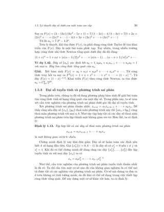 1.5. Lý thuyết dãy số dưới con mắt toán cao cấp 30
Suy ra F(x) = (3 − 13x)/(6x2
− 5x + 1) = 7/(1 − 2x) − 4/(1 − 3x) = 7(1 + 2x +
(2x)2 + · · · + (2x)n + · · ·) − 4(1 + 3x + (3x)2 + · · · + (3x)n + · · ·)
Từ đó an = 7.2n − 4.3n.
Trên lý thuyết, khi tìm được F(x), ta phải dùng công thức Taylor để tìm khai
triển của F(x). Đây là một bài toán phức tạp. Tuy nhiên, trong nhiều trường
hợp, công thức nhị thức Newton tổng quát dưới đây đã đủ dùng:
(1 + x)α
= 1 + αx + [α(α − 1)/2]x2
+ · · · + [α(α − 1) . . .(α − n + 1)/n!]xn
+ · · ·
Ví dụ 1.42. Dãy số {an} xác định bởi a0 = 1, a0an + a1an−1 + · · · + ana0 = 1
với mọi n. Hãy tìm công thức tổng quát của an.
Giải. Xét hàm sinh F(x) = a0 + a1x + a2x2 + · · · + anxn + · · ·. Từ công
thức truy hồi ta suy ra F2
(x) = 1 + x + x2
+ · · · + xn
+ · · · = (1 − x)−1
. Từ
đây F(x) = (1 − x)−1/2. Khai triển F(x) theo công thức Newton, ta tìm được
an = Cn
2n/22n
.
1.5.3 Đại số tuyến tính và phương trình sai phân
Trong phần trên, chúng ta đã sử dụng phương pháp hàm sinh để giải bài toán
tìm công thức tính số hạng tổng quát của một dãy số. Trong phần này, ta sẽ xem
xét cấu trúc nghiệm của phương trình sai phân dưới góc độ đại số tuyến tính.
Xét phương trình sai phân thuần nhất: xn+k = a1xn+k−1 + · · · + akxn. Dễ
thấy rằng nếu dãy số {xn}, {yn} thoả mãn phương trình này thì {axn +byn} cũng
thoả mãn phương trình với mọi a, b. Như vậy tập hợp tất cả các dãy số thoả mãn
phương trình sai phân trên lập thành một không gian véc-tơ. Hơn thế, ta có định
lý:
Định lý 1.12. Tập hợp tất cả các dãy số thoả mãn phương trình sai phân
xn+k = a1xn+k−1 + · · · + akxn.
là một không gian véctơ k chiều.
Chứng minh định lý này khá đơn giản: Dãy số sẽ hoàn toàn xác định nếu
biết k số hạng đầu tiên. Gọi {xi
n}(i = 0, k − 1) là dãy số có xi
j = 0 nếu i = j và
xi
i = 1. Khi đó có thể chứng minh dễ dàng rằng các dãy {x1
n}, . . ., {xk
n} độc lập
tuyến tính và với mọi dãy {xn} ta có
xn = x0x0
n + · · · + xk−1xk−1
n
Như thế, cấu trúc nghiệm của phương trình sai phân tuyến tính thuần nhất
là đã rõ. Ta chỉ cần tìm một cơ sở nào đó của không gian nghiệm là có thể mô
tả được tất cả các nghiệm của phương trình sai phân. Cơ sở mà chúng ta đưa ra
ở trên không có tính tường minh, do đó khó có thể sử dụng trong việc thiết lập
công thức tổng quát. Để xây dựng một cơ sở khác tốt hơn, ta có định lý:
 