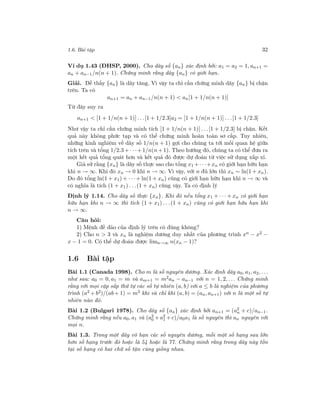 1.6. Bài tập 32
Ví dụ 1.43 (ĐHSP, 2000). Cho dãy số {an} xác định bởi: a1 = a2 = 1, an+1 =
an + an−1/n(n + 1). Chứng minh rằng dãy {an} có giới hạn.
Giải. Dễ thấy {an} là dãy tăng. Vì vậy ta chỉ cần chứng minh dãy {an} bị chặn
trên. Ta có
an+1 = an + an−1/n(n + 1) < an[1 + 1/n(n + 1)]
Từ đây suy ra
an+1 < [1 + 1/n(n + 1)] . . .[1 + 1/2.3]a2 = [1 + 1/n(n + 1)] . . .[1 + 1/2.3]
Như vậy ta chỉ cần chứng minh tích [1 + 1/n(n + 1)] . . .[1 + 1/2.3] bị chặn. Kết
quả này không phức tạp và có thể chứng minh hoàn toàn sơ cấp. Tuy nhiên,
những kinh nghiệm về dãy số 1/n(n + 1) gợi cho chúng ta tới mối quan hệ giữa
tích trên và tổng 1/2.3 + · · ·+ 1/n(n + 1). Theo hướng đó, chúng ta có thể đưa ra
một kết quả tổng quát hơn và kết quả đó được dự đoán từ việc sử dụng xấp xỉ.
Giả sử rằng {xn} là dãy số thực sao cho tổng x1 +· · ·+xn có giới hạn hữu hạn
khi n → ∞. Khi đó xn → 0 khi n → ∞. Vì vậy, với n đủ lớn thì xn ∼ ln(1 + xn).
Do đó tổng ln(1 + x1) + · · ·+ ln(1 + xn) cũng có giới hạn hữu hạn khi n → ∞ và
có nghĩa là tích (1 + x1) . . .(1 + xn) cũng vậy. Ta có định lý
Định lý 1.14. Cho dãy số thực {xn}. Khi đó nếu tổng x1 + · · · + xn có giới hạn
hữu hạn khi n → ∞ thì tích (1 + x1) . . .(1 + xn) cũng có giới hạn hữu hạn khi
n → ∞.
Câu hỏi:
1) Mệnh đề đảo của định lý trên có đúng không?
2) Cho n > 3 và xn là nghiệm dương duy nhất của phương trình xn − x2 −
x − 1 = 0. Có thể dự đoán được limn→∞ n(xn − 1)?
1.6 Bài tập
Bài 1.1 (Canada 1998). Cho m là số nguyên dương. Xác định dãy a0, a1, a2, . . .
như sau: a0 = 0, a1 = m và am+1 = m2an − an−1 với n = 1, 2, . . . Chứng minh
rằng với mọi cặp sắp thứ tự các số tự nhiên (a, b) với a ≤ b là nghiệm của phương
trình (a2 + b2)/(ab+ 1) = m2 khi và chỉ khi (a, b) = (an, an+1) với n là một số tự
nhiên nào đó.
Bài 1.2 (Bulgari 1978). Cho dãy số {an} xác định bởi an+1 = (a2
n + c)/an−1.
Chứng minh rằng nếu a0, a1 và (a2
0 + a2
1 + c)/a0a1 là số nguyên thì an nguyên với
mọi n.
Bài 1.3. Trong một dãy vô hạn các số nguyên dương, mỗi một số hạng sau lớn
hơn số hạng trước đó hoặc là 54 hoặc là 77. Chứng minh rằng trong dãy này tồn
tại số hạng có hai chữ số tận cùng giống nhau.
 