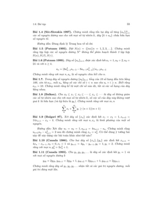 1.6. Bài tập 33
Bài 1.4 (Séc-Slovakia 1997). Chứng minh rằng tồn tại dãy số tăng {an}∞
n=1
các số nguyên dương sao cho với mọi số tự nhiên k, dãy {k + an} chứa hữu hạn
số nguyên tố.
Hướng dẫn: Dùng định lý Trung hoa về số dư.
Bài 1.5 (Putnam 1995). Đặt S(α) = {[nα]|n = 1, 2, 3, . . .}. Chứng minh
rằng tập hợp các số nguyên dương N∗
không thể phân hoạch thành 3 tập hợp
S(α), S(β), S(γ).
Bài 1.6 (Putnam 1999). Dãy số {an}n=1 được xác định bởi a1 = 1, a2 = 2, a3 =
24 và với n ≥ 4.
an = (6a2
n−1an−3 − 8an−1a2
n−2)/an−2an−3
Chứng minh rằng với mọi n, an là số nguyên chia hết cho n.
Bài 1.7. Trong dãy số nguyên dương {ak}k=1 tổng của 10 số hạng đầu tiên bằng
100, còn từ a11, mỗi an bằng số các chỉ số i < n sao cho ai + i ≥ n. Biết rằng
a11 = 10. Chứng minh rằng kể từ một chỉ số nào đó, tất cả các số hạng của dãy
bằng nhau.
Bài 1.8 (Balkan). Cho x0 ≤ x1 ≤ x2 ≤ · · · ≤ xn ≤ · · · là dãy số không giảm
các số tự nhiên sao cho với mọi số tự nhiên k, số các số của dãy này không vượt
quá k là hữu hạn (và ký hiệu là yk). Chứng minh rằng với mọi m, n
n
0
xi +
m
0
yi ≥ (n + 1)(m + 1)
Bài 1.9 (Bulgari 87). Xét dãy số {xn} xác định bởi x1 = x2 = 1, xn+2 =
14xn+1 − xn − 4. Chứng minh rằng với mọi n, xn là bình phương của một số
nguyên.
Hướng dẫn: Xét dãy u1 = u2 = 1, un+2 = 4un+1 − un. Chứng minh rằng
un+2un − u2
n+1 = 2 sau đó chứng minh rằng xn = u2
n. Có thể dùng ý tưởng bài
này để xây dựng các bài toán khác như thế nào?
Bài 1.10 (Canada 1988). Cho hai dãy số {xn}, {yn} xác định bởi xn+1 =
4xn − xn−1, x0 = 0, x1 = 1 và yn+1 = 4yn − yn−1, y0 = 1, y1 = 2. Chứng minh
rằng với mọi n, y2
n = 3x2
n + 1.
Bài 1.11 (Canada 1993). Cho y1, y2, y3, . . . là dãy số xác định bởi y1 = 1 và
với mọi số nguyên dương k
y4k = 2y2k, y4k+1 = 2y2k + 1, y4k+2 = 2y2k+1 + 1, y4k+3 = 2y2k+1
Chứng minh rằng dãy số y1, y2, y3 . . . nhận tất cả các giá trị nguyên dương, mỗi
giá trị đúng một lần.
 