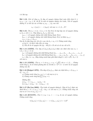 1.6. Bài tập 34
Bài 1.12. Giả sử rằng sn là dãy số nguyên dương thoả mãn điều kiện 0 ≤
sn+m − sn − sm ≤ K với K là một số nguyên dương cho trước. Với số nguyên
dương N có tồn tại các số thực a1, a2, . . ., aK sao cho
sn = [a1n] + · · · + [aKn] với mọi n = 1, 2, ...N?
Bài 1.13. Cho a1 = 1, b1 = 2, c1 = 3. Gọi S(n) là tập hợp các số nguyên dương
ai, bi, ci với i ≤ n. Xây dựng an, bn, cn như sau:
an+1 = số nguyên dương nhỏ nhất không thuộc S(n);
bn+1 = số nguyên dương nhỏ nhất không thuộc S(n) và khác an+1;
cn+1 = an+1 + bn+1;
Gọi dk là dãy tăng các chỉ số n sao cho bn = an + 2. Chứng minh rằng
a) dk/k → 6 khi k dần đến vô cùng
b) Nếu B là số nguyên thì (dk − 6k)/2 = B với vô số các chỉ số k.
Bài 1.14 (AMM). Các dãy số {an}, {bn}, {cn} được xác định như sau: a1 =
1, b1 = 2, c1 = 4 và
an = số nguyên dương nhỏ nhất không thuộc {a1, . . ., an−1, b1, . . ., bn−1, c1, . . ., cn−1}
bn = số nguyên dương nhỏ nhất không thuộc {a1, . . ., an−1, an, b1, . . ., bn−1, c1, . . ., cn−1}
cn = 2bn +n−an. Hãy chứng minh hoặc phủ định rằng 0 < n(1+
√
3)−bn < 2
với mọi n.
Bài 1.15 (AMM). Cho a1 = 1 và an+1 = an + [
√
an] với n = 1, 2, . . . Chứng
minh rằng an là số chính phương khi và chỉ khi n = 2k + k − 2 với k là số nguyên
dương nào đó.
Bài 1.16 (Bulgari 1973). Cho dãy số {an}n=1 được xác định bởi a1 = 2, an+1 =
a2
n − an + 1.
a) Chứng minh rằng (an, am) = 1 với mọi m = n.
b) Chứng minh rằng lim n
1 1/ak = 1.
Hướng dẫn:
a) am − 1 = am−1 . . .an(an − 1)
b) 1/ak = 1/(ak − 1) − 1/(ak+1 − 1)
Bài 1.17 (Ba Lan 2002). Cho trước số nguyên dương k. Dãy số {an} được xác
định bởi a1 = k + 1, an+1 = a2
n − kan + k với mọi n ≥ 1. Chứng minh rằng với
mọi m = n ta có (am, an) = 1.
Bài 1.18 (KVANT). Cho 1 ≤ a0 < a1 < · · · < an là các số nguyên dương.
Chứng minh rằng
1/[a0, a1] + 1/[a1, a2] + · · · + 1/[an−1, an] ≤ 1 − 1/2n
 