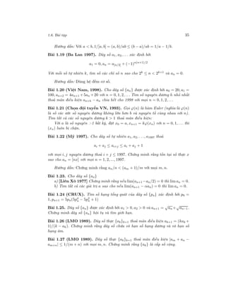 1.6. Bài tập 35
Hướng dẫn: Với a < b, 1/[a, b] = (a, b)/ab ≤ (b − a)/ab = 1/a − 1/b.
Bài 1.19 (Ba Lan 1997). Dãy số a1, a2, . . . xác định bởi
a1 = 0, an = a[n/2] + (−1)n(n+1)/2
Với mỗi số tự nhiên k, tìm số các chỉ số n sao cho 2k ≤ n < 2k+1 và an = 0.
Hướng dẫn: Dùng hệ đếm cơ số.
Bài 1.20 (Việt Nam, 1998). Cho dãy số {an} được xác định bởi a0 = 20, a1 =
100, an+2 = 4an+1 +5an +20 với n = 0, 1, 2, . . . Tìm số nguyên dương h nhỏ nhất
thoả mãn điều kiện an+h − an chia hết cho 1998 với mọi n = 0, 1, 2, . . .
Bài 1.21 (Chọn đội tuyển VN, 1993). Gọi ϕ(n) là hàm Euler (nghĩa là ϕ(n)
là số các ước số nguyên dương không lớn hơn b và nguyên tố cùng nhau với n).
Tìm tất cả các số nguyên dương k > 1 thoả mãn điều kiện:
Với a là số nguyên >1 bất kỳ, đặt x0 = a, xn+1 = kϕ(xn) với n = 0, 1, . . . thì
(xn) luôn bị chặn.
Bài 1.22 (Mỹ 1997). Cho dãy số tự nhiên a1, a2, . . ., a1997 thoả
ai + aj ≤ ai+j ≤ ai + aj + 1
với mọi i, j nguyên dương thoả i + j ≤ 1997. Chứng minh rằng tồn tại số thực x
sao cho an = [nx] với mọi n = 1, 2, ..., 1997.
Hướng dẫn: Chứng minh rằng an/n < (am + 1)/m với mọi m, n.
Bài 1.23. Cho dãy số {an}
a) [Liên Xô 1977] Chứng minh rằng nếu lim(an+1 −an/2) = 0 thì lim an = 0.
b) Tìm tất cả các giá trị a sao cho nếu lim(an+1 − αan) = 0 thì lim an = 0.
Bài 1.24 (CRUX). Tìm số hạng tổng quát của dãy số {pn} xác định bởi p0 =
1, pn+1 = 5pn(5p4
n − 5p2
n + 1)
Bài 1.25. Dãy số {an} được xác định bởi a1 > 0, a2 > 0 và an+1 =
√
an +
√
an−1.
Chứng minh dãy số {an} hội tụ và tìm giới hạn.
Bài 1.26 (LMO 1989). Dãy số thực {ak}k=1 thoả mãn điều kiện ak+1 = (kak +
1)/(k − ak). Chứng minh rằng dãy số chứa vô hạn số hạng dương và vô hạn số
hạng âm.
Bài 1.27 (LMO 1989). Dãy số thực {ak}k=1 thoả mãn điều kiện |am + an −
am+n| ≤ 1/(m + n) với mọi m, n. Chứng minh rằng {ak} là cấp số cộng.
 
