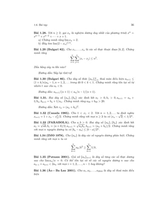 1.6. Bài tập 36
Bài 1.28. Với n ≥ 2, gọi xn là nghiệm dương duy nhất của phương trình xn
=
xn−1 + xn−2 + · · · + x + 1.
a) Chứng minh rằng limxn = 2.
b) Hãy tìm lim(2 − xn)1/n
.
Bài 1.29 (Bulgari 82). Cho x1, . . ., xn là các số thực thuộc đoạn [0, 2]. Chứng
minh rằng
n
i=1
n
j=1
|xi − xj | ≤ n2
.
Dấu bằng xảy ra khi nào?
Hướng dẫn: Sắp lại thứ tự!
Bài 1.30 (Bulgari 86). Cho dãy số thức {an}∞
n=1 thoả mãn điều kiện an+1 ≤
(1 + k/n)an − 1, n = 1, 2, . . . trong đó 0 < k < 1. Chứng minh rằng tồn tại số tự
nhiên t sao cho at < 0.
Hướng dẫn: an+1/(n + 1) < an/n − 1/(n + 1).
Bài 1.31. Hai dãy số {an}, {bn} xác định bởi a1 > 0, b1 > 0, an+1 = an +
1/bn, bn+1 = bn + 1/an. Chứng minh rằng a50 + b50 > 20.
Hướng dẫn: Xét cn = (an + bn)2.
Bài 1.32 (Canada 1985). Cho 1 < x1 < 2. Với n = 1, 2, . . . ta định nghĩa
xn+1 = 1 + xn − x2
n/2. Chứng minh rằng với mọi n ≥ 3 ta có |xn −
√
2| < 1/2n.
Bài 1.33 (PARABOLA). Cho a, b > 0. Hai dãy số {an}, {bn} xác định bởi
a1 =
√
ab, b1 = (a + b)/2, an+1 =
√
anbn, bn+1 = (an + bn)/2. Chứng minh rằng
với mọi n nguyên dương ta có |bn − an| ≤ |b − a|/2n.
Bài 1.34 (IMO 1978). Cho {an} là dãy các số nguyên dương phân biệt. Chứng
minh rằng với mọi n ta có
n
k=1
ak/k2
≥
n
k=1
1/k.
Bài 1.35 (Putnam 2001). Giả sử {an}n=1 là dãy số tăng các số thực dương
sao cho liman/n = 0. Có thể tồn tại vô số các số nguyên dương n sao cho
an−i + an+i < 2an với mọi i = 1, 2, . . ., n − 1 hay không?
Bài 1.36 (Áo - Ba Lan 2001). Cho a1, a2, . . ., a2010 là dãy số thoả mãn điều
kiện
 