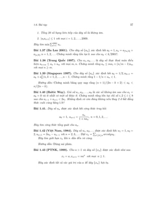 1.6. Bài tập 37
1. Tổng 20 số hạng liên tiếp của dãy số là không âm.
2. |aiai+1| ≤ 1 với mọi i = 1, 2, . . ., 2009.
Hãy tìm min 2001
i=1 ai.
Bài 1.37 (Ba Lan 2001). Cho dãy số {an} xác định bởi a0 = 1, an = a[7n/9] +
a[n/9], n = 1, 2, . . . Chứng minh rằng tồn tại k sao cho ak < k/2001!.
Bài 1.38 (Trung Quốc 1997). Cho a1, a2, . . . là dãy số thực thoả mãn điều
kiện an+m ≤ an + am với mọi m, n. Chứng minh rằng an ≤ ma1 + (n/m − 1)am
với mọi n ≥ m.
Bài 1.39 (Singapore 1997). Cho dãy số {an} xác định bởi a0 = 1/2, ak+1 =
ak + a2
k/n, k = 1, 2, . . ., n − 1. Chứng minh rằng 1 − 1/n < an < 1.
Hướng dẫn: Chứng minh bằng quy nạp rằng (n + 1)/(2n − k + 2) < ak <
n/(2n − k).
Bài 1.40 (Baltic Way). Giả sử a1, a2, . . ., a9 là các số không âm sao cho a1 =
a9 = 0 và ít nhất có một số khác 0. Chứng minh rằng tồn tại chỉ số i, 2 ≤ i ≤ 8
sao cho ai−1 + ai+1 < 2ai. Khẳng định có còn đúng không nếu thay 2 ở bất đẳng
thức cuối cùng bằng 1.9?
Bài 1.41. Dãy số an được xác định bởi công thức truy hồi
a0 = 1, an+1 =
an
1 + nan
, n = 0, 1, 2, . . .
Hãy tìm công thức tổng quát cho an.
Bài 1.42 (Việt Nam, 1984). Dãy số u1, u2, . . . được xác định bởi: u1 = 1, u2 =
2, un+1 = 3un − un−1 với n = 2, 3, . . . Đặt vn = 1≤k≤n arcotguk.
Hãy tìm giới hạn vn khi n dần đến vô cùng.
Hướng dẫn: Dùng sai phân.
Bài 1.43 (PTNK, 1999). Cho a > 1 và dãy số {xn} được xác định như sau
x1 = a, xn+1 = nax
với mọi n ≥ 1.
Hãy xác định tất cả các giá trị của a để dãy {xn} hội tụ.
 