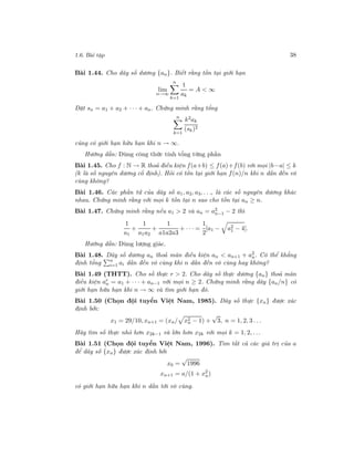 1.6. Bài tập 38
Bài 1.44. Cho dãy số dương {an}. Biết rằng tồn tại giới hạn
lim
n→∞
n
k=1
1
ak
= A < ∞
Đặt sn = a1 + a2 + · · · + an. Chứng minh rằng tổng
n
k=1
k2ak
(sk)2
cũng có giới hạn hữu hạn khi n → ∞.
Hướng dẫn: Dùng công thức tính tổng từng phần
Bài 1.45. Cho f : N → R thoả điều kiện f(a+b) ≤ f(a)+f(b) với mọi |b−a| ≤ k
(k là số nguyên dương cố định). Hỏi có tồn tại giới hạn f(n)/n khi n dần đến vô
cùng không?
Bài 1.46. Các phần tử của dãy số a1, a2, a3, . . ., là các số nguyên dương khác
nhau. Chứng minh rằng với mọi k tồn tại n sao cho tồn tại an ≥ n.
Bài 1.47. Chứng minh rằng nếu a1 > 2 và an = a2
n−1 − 2 thì
1
a1
+
1
a1a2
+
1
a1a2a3
+ · · · =
1
2
[a1 − a2
1 − 4].
Hướng dẫn: Dùng lượng giác.
Bài 1.48. Dãy số dương an thoả mãn điều kiện an < an+1 + a2
n. Có thể khẳng
định tổng n
i=1 ai dần đến vô cùng khi n dần đến vô cùng hay không?
Bài 1.49 (THTT). Cho số thực r > 2. Cho dãy số thực dương {an} thoả mãn
điều kiện ar
n = a1 + · · · + an−1 với mọi n ≥ 2. Chứng minh rằng dãy {an/n} có
giới hạn hữu hạn khi n → ∞ và tìm giới hạn đó.
Bài 1.50 (Chọn đội tuyển Việt Nam, 1985). Dãy số thực {xn} được xác
định bởi:
x1 = 29/10, xn+1 = (xn/ x2
n − 1) +
√
3, n = 1, 2, 3 . . .
Hãy tìm số thực nhỏ hơn x2k−1 và lớn hơn x2k với mọi k = 1, 2, . . .
Bài 1.51 (Chọn đội tuyển Việt Nam, 1996). Tìm tất cả các giá trị của a
để dãy số {xn} được xác định bởi
x0 =
√
1996
xn+1 = a/(1 + x2
n)
có giới hạn hữu hạn khi n dần tới vô cùng.
 
