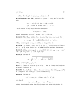 1.6. Bài tập 39
Hướng dẫn: Chuyển về dạng xn+1 = f(xn), x0 = b.
Bài 1.52 (Việt Nam, 1997). Cho n là số nguyên >1, không chia hết cho 1997.
Đặt
ai = i + ni/1997 với mọi i = 1, 2, . . ., 1996,
bj = j + 1997j/n với mọi j = 1, 2, . . ., n − 1.
Ta sắp xếp các số {ai} và {bi} theo thứ tự tăng dần:
c1 ≤ c2 ≤ · · · ≤ c1995+n
Chứng minh rằng ck+1 − ck < 2 với mọi k = 1, 2, ..1994 + n.
Bài 1.53 (Việt Nam, 1998). Cho a là một số thực không nhỏ hơn 1. Đặt
x1 = a, xn+1 = 1 + ln(x2
n/(1 + ln(xn)) với n = 1, 2, . . .
Chứng minh rằng dãy số {xn} có giới hạn và tìm giới hạn đó.
Bài 1.54. Cho dãy số {xn} xác định bởi, x1 = a, xn+1 = (2x3
n)/(3x2
n −1) với mọi
n ≥ 1. Tìm tất cả các giá trị của a để dãy số xác định và có giới hạn hữu hạn.
Bài 1.55. Chứng minh rằng dãy số xác định bởi điều kiện xn+1 = xn + x2
n/n2
với n ≥ 1, trong đó 0 < x1 < 1 là dãy bị chặn.
Bài 1.56. Cho dãy số
an = 1 + 2 1 + · · · 1 + (n − 1)
√
1 + n
Chứng minh rằng limn→∞ an = 3.
Bài 1.57. Dãy a1 + 2a2, a2 + 2a3, a3 + 2a4, . . . hội tụ. Chứng minh rằng dãy
a1, a2, a3, . . . cũng hội tụ.
Bài 1.58. Cho dãy A(n), n = 1, 2, . . . thoả mãn: với mọi x thực thì limn→∞ A([xn
]) =
0. Chứng minh rằng lim A(n) = 0 khi n tiến tới vô cùng.
Bài 1.59. Cho hàm số
f(x) = x + A sin x + B cos x với A2
+ B2
< 1.
Xét dãy số
a0 = a, a1 = f(a0), . . ., an+1 = f(an), . . .
Chứng minh rằng với mọi a, dãy số {an} có giới hạn và hãy tìm giới hạn đó.
 