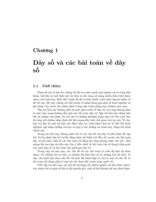 Chương 1
Dãy số và các bài toán về dãy
số
1.1 Giới thiệu
Chọn đề tài về dãy số, chúng tôi đã tự trước mình một nhiệm vụ vô cùng khó
khăn, bởi đây là một lĩnh vực rất khó và rất rộng, sử dụng nhiều kiến thức khác
nhau của toán học. Hơn thế, trước đó đã có khá nhiều cuốn sách chuyên khảo về
đề tài này. Dù vậy, chúng tôi vẫn muốn cố gắng đóng góp một số kinh nghiệm và
ghi nhận của mình thu lượm được trong quá trình giảng dạy những năm qua.
Tập tài liệu này không phải là một giáo trình về dãy số, lại càng không phải
là một cẩm nang hướng dẫn giải các bài toán dãy số. Tập tài liệu này đúng hơn
hết là những cóp nhặt của tác giả về những phương pháp giải các bài toán dãy
số cùng với những nhận định đôi khi mang đầy tính chủ quan của tác giả. Vì vậy,
hãy coi đây là một tài liệu mở. Hãy tiếp tục triển khai, liên hệ và đúc kết kinh
nghiệm, ghi nhận những cái hay và góp ý cho những cái chưa hay, thậm chí chưa
chính xác.
Trong tài liệu này, không phải tất cả các vấn đề của dãy số đều được đề cập
tới. Ví dụ phần dãy số và bất đẳng thức chỉ được nói đến rất sơ sài, các bài toán
dãy số mà thực chất là các bài toán về đồng dư cũng không được xét tới... Hai
mảng lớn mà tập tài liệu này chú ý đến nhất là bài toán tìm số hạng tổng quát
của một dãy số và bài toán tìm giới hạn dãy số.
Trong tập tài liệu này, các vấn đề và các bài toán có mức độ khó dễ khác
nhau. Có những bài cơ bản, có những bài khó hơn và có những bài rất khó. Vì
vậy, cần phải lựa chọn vấn đề với mức độ thích hợp (ví dụ có một số vấn đề và
bài toán chỉ đụng phải ở mức kỳ thi chọn đội tuyển hoặc quốc tế).
Viết tập tài liệu này, tác giả đã sử dụng rất nhiều nguồn tài liệu khác nhau,
tuy nhiên chỉ có một số bài có ghi nguồn gốc, một số bài không thể xác định được.
4
 