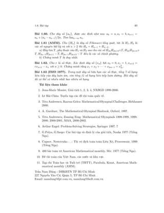 1.6. Bài tập 40
Bài 1.60. Cho dãy số {an}, được xác định như sau: a0 = a, a1 = b, an+1 =
an + (an − an−1)/2n. Tìm limn→∞ an.
Bài 1.61 (AMM). Cho {Hn} là dãy số Fibonacci tổng quát, tức là H1, H2 là
các số nguyên bất kỳ và với n > 2 thì Hn = Hn−1 + Hn−2.
a) Hãy tìm T, phụ thuộc vào H1 và H2 sao cho các số H2nH2n+2+T, H2nH2n+4+
T, H2n−1H2n+1 − T, H2n−1H2n+3 − T đều là các số chính phương.
b) Chứng minh T là duy nhất.
Bài 1.62. Cho r là số thực. Xác định dãy số {xn} bởi x0 = 0, x1 = 1, xn+2 =
rxn+1 − xn với n ≥ 0. Chứng minh rằng x1 + x3 + · · · + x2m−1 = x2
m.
Bài 1.63 (IMO 1977). Trong một dãy số hữu hạn các số thực, tổng 7 số hạng
liên tiếp của dãy luôn âm, còn tổng 11 số hạng liên tiếp luôn dương. Hỏi dãy số
đó có thể có nhiều nhất bao nhiêu số hạng.
Tài liệu tham khảo
1. Jean-Marie Monier, Giải tích 1, 2, 3, 4, NXBGD 1999-2000.
2. Lê Hải Châu: Tuyển tập các đề thi toán quốc tế.
3. Titu Andreescu, Razvan Gelca: Mathematical Olympiad Challenges, Birkhauser
2000.
4. A. Gardiner, The Mathematical Olympiad Hanbook, Oxford, 1997.
5. Titu Andreescu, Zuming Feng: Mathematical Olympiads 1998-1999, 1999-
2000, 2000-2001, MAA, 2000-2002.
6. Arthur Engel: Problem-Solving Strategies, Springer 1997. 7
7. G.Polya, G.Szego: Các bài tập và định lý của giải tích, Nauka 1977 (Tiếng
Nga).
8. Cupsov, Nesterenko . . .: Thi vô địch toán toàn Liên Xô, Prosvesenie, 1999
(Tiếng Nga).
9. 400 bài toán từ American Mathematical monthly, Mir, 1977 (Tiếng Nga).
10. Đề thi toán của Việt Nam, các nước và khu vực.
11. Tạp chí Toán học và Tuổi trẻ (THTT), Parabola, Kvant, American Math-
ematical monthly (AMM).
Trần Nam Dũng - ĐHKHTN TP Hồ Chí Minh
227 Nguyễn Văn Cừ, Quận 5, TP Hồ Chí Minh
Email: namdung@fpt.com.vn, namdung@fsoft.com.vn
 