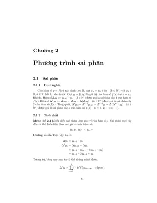 Chương 2
Phương trình sai phân
2.1 Sai phân
2.1.1 Định nghĩa
Cho hàm số y = f(x) xác định trên R, đặt xk = x0 + kh (k ∈ N∗) với x0 ∈
R, h ∈ R, bất kỳ, cho trước. Gọi yk = f(xk) là giá trị của hàm số f(x) tại x = xk.
Khi đó, Hiệu số ∆yk := yk+1 −yk (k ∈ N∗) được gọi là sai phân cấp 1 của hàm số
f(x). Hiệu số ∆2
yk := ∆yk+1−∆yk = ∆(∆yk) (k ∈ N∗
) được gọi là sai phân cấp
2 của hàm số f(x). Tổng quát, ∆i
yk := ∆i−1
yk+1 − ∆i−1
yk = ∆(∆i−1
yk) (k ∈
N∗) được gọi là sai phân cấp i của hàm số f(x) (i = 1; 2; · · · ; n; · · ·).
2.1.2 Tính chất
Mệnh đề 2.1 (Biểu diễn sai phân theo giá trị của hàm số). Sai phân mọi cấp
đều có thể biểu diễn theo các giá trị của hàm số:
y0; y1; y2; · · · ; yn; · · ·
Chứng minh. Thật vậy, ta có
∆yk = yk+1 − yk
∆2
yk = ∆yk+1 − ∆yk
= yk+2 − yk+1 − (yk+1 − yk)
= yk+2 − 2yk+1 + yk.
Tương tự, bằng quy nạp ta có thể chứng minh được.
∆i
yk =
i
s=1
(−1)s
Cs
i yk+i−s, (đpcm).
41
 