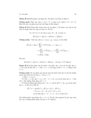2.1. Sai phân 42
Mệnh đề 2.2 (Sai phân của hằng số). Sai phân của hằng số bằng 0.
Chứng minh. Thật vậy, với y = f(x) = C = const ta có: ∆f(x) = C − C = 0.
Hơn thế nữa, sai phân mọi cấp của hằng số đều bằng 0.
Mệnh đề 2.3 (Tính chất tuyến tính của sai phân ). Sai phân mọi cấp là một
toán tử tuyến tính trên tập các hàm số. Tức là.
∀i ∈ N∗
, ∀α; β ∈ R, ∀f(x); g(x) : R → R, ta luôn có:
∆i
(αf(x) + βg(x)) = α∆i
f(x) + β∆i
g(x).
Chứng minh. Thật vậy, đặt fk = f(xk) ; gk = g(xk), ta thu được
∆i
(αfk + βgk) =
i
s=0
(−1)s
Cs
i [αfk+i−s + βgk+i−s]
= α
i
s=0
(−1)s
Cs
i fk+i−s + β
i
s=0
(−1)s
Cs
i gk+i−s
= α∆i
fk + ∆i
gk.
Vậy nên
∆i
(αf(x) + βg(x)) = α∆i
f(x) + β∆i
g(x) với mọi i ∈ N∗
(đpcm).
Mệnh đề 2.4 (Sai phân của đa thức). Sai phân cấp i của một đa thức bậc n.
+) Là một đa thức bậc n − i khi i < n. +) Là hằng số khi i = n. +) Bằng 0 khi
i > n.
Chứng minh. Do sai phân mọi cấp là toán tử tuyến tính nên ta chỉ cần chứng
minh tính chất cho đa thức y = Pn(x) = xn
.
+) Khi i < n ta có
1o
) Với i = 1 thì: ∆xn
= (x + h)n
− xn
= Pn−1(x) là đa thức bậc n − 1 đối
với x. Vậy khẳng định đúng với i = 1.
2o
) Giả sử khẳng định đúng với i = k < n, tức là ∆k
xn
= Pn−k (x) là đa thức
bậc n − k đối với x. Khi đó
∆k+1
xn
= ∆(∆k
xn
) = ∆k
((x + h)n
) − ∆k
(xn
)
= Pn−k(x + h) − Pn−k(x) = Pn−k−1(x)
là đa thức bậc n − k − 1 = n − (k + 1) đối với x.
Vậy khẳng định cũng đúng với i = k + 1. Từ đó, theo nguyên lý quy nạp toán
học suy ra khẳng định đúng với mọi i ∈ N∗ (đpcm).
 