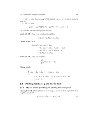 2.2. Phương trình sai phân tuyến tính 43
+) Khi i = n thì theo trên, ∆n
(xn
) là đa thức cấp n − n = 0 đối với x nên là
hằng số.
+) Khi i > n thì
∆i
(xn
) = ∆i−n
(∆n
(xn
)) = ∆i−n
C (C = const) = 0.
Vậy tính chất đã được chứng minh trọn vẹn.
Mệnh đề 2.5 (Công thức sai phân từng phần).
∆(fkgk) = fk∆gk + gk+1∆fk.
Chứng minh. Ta có
∆(fkgk) = fk+1gk+1 − fkgk
= fk+1gk+1 − fkgk+1 + fkgk+1 − fkgk
= gk+1(fk+1 − fk) + fk(gk+1 − gk)
= fk∆gk + gk+1∆fk.
Mệnh đề 2.6 (Tổng các sai phân).
n
k=1
∆yk = yn+1 − y1.
Chứng minh.
n
k=1
∆yk = ∆y1 + ∆y2 + · · · + ∆yn−1 + ∆yn
= y2 − y1 + y3 − y2 + · · · + yn − yn−1 + yn+1 − yn
= yn+1 − y1.
2.2 Phương trình sai phân tuyến tính
2.2.1 Một số khái niệm chung về phương trình sai phân
Định nghĩa 2.1. Phương trình sai phân (cấp k) là một hệ thức tuyến tính chứa
sai phân các cấp tới k.
f(yn; ∆yn; ∆2
yn; · · · ; ∆k
yn) = 0. (1)
 