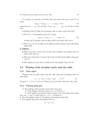 2.3. Phương trình sai phân tuyến tính bậc nhất 44
Vì sai phân các cấp đều có thể biểu diễn theo giá trị của hàm số nên (1) có
dạng:
a0yn+k + a1yn+k−1 + · · · + akyn = f(n). (2)
trong đó a0; a1; · · · ; ak, f(n) đã biết, còn yn, yn+1, · · · , yn+k là các giá trị chưa
biết.
• Phương trình (2) được gọi là phương trình sai phân tuyến tính cấp k.
• Nếu f(n) = 0 thì phương trình (2) có dạng
a0yn+k + a1yn+k−1 + · · · + akyn = 0. (3)
và được gọi là phương trình sai phân tuyến tính thuần nhất cấp k.
• Nếu f(n) = 0 thì (2) được gọi là phương trình sai phân tuyến tính không
thuần nhất.
b. Nghiệm.
• Hàm số yn biến n thoả mãn (2) được gọi là nghiệm của phương trình sai
phân tuyến tính (2).
• Hàm số ˆyn phụ thuộc k tham số thoả mãn (3) được gọi là nghiệm tổng quát
của (3).
• Một nghiệm y∗
n thoả mãn (2) được gọi là một nghiệm riêng của (2).
2.3 Phương trình sai phân tuyến tính bậc nhất
2.3.1 Định nghĩa
Phương trình sai phân tuyến tính bậc nhất (cấp một) là phương trình sai
phân dạng:
u1 = α, aun+1 + bun = f(n) n ∈ N∗
(1)
trong đó α ; a = 0 ; b = 0 là các hằng số và f(n) là biểu thức của n cho trước.
2.3.2 Phương pháp giải
A. Giải phương trình sai phân thuần nhất tương ứng.
1+) Giải phương trình đặc trưng: aλ + b = 0 để tìm λ.
2+) Tìm nghiệm của phương trình sai phân tuyến tính thuần nhất tương
ứng: aun+1 + bun = 0 dưới dạng ˆun = cλn
(c là hằng số ).
B. Tìm một nghiệm riêng u∗
n của phương trình không thuần nhất.
C. Tìm nghiệm tổng quát của phương trình (1):
un = u∗
n + ˆun.
 