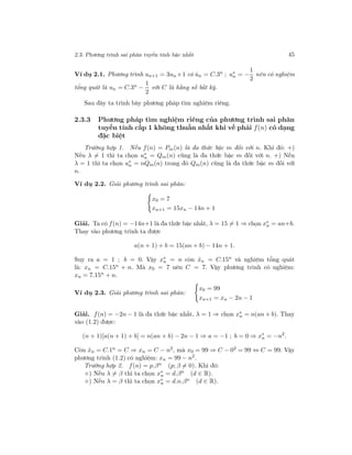2.3. Phương trình sai phân tuyến tính bậc nhất 45
Ví dụ 2.1. Phương trình un+1 = 3un +1 có ˆun = C.3n
; u∗
n = −
1
2
nên có nghiệm
tổng quát là un = C.3n −
1
2
với C là hằng số bất kỳ.
Sau đây ta trình bày phương pháp tìm nghiệm riêng.
2.3.3 Phương pháp tìm nghiệm riêng của phương trình sai phân
tuyến tính cấp 1 không thuần nhất khi vế phải f(n) có dạng
đặc biệt
Trường hợp 1. Nếu f(n) = Pm(n) là đa thức bậc m đối với n. Khi đó: +)
Nếu λ = 1 thì ta chọn u∗
n = Qm(n) cũng là đa thức bậc m đối với n. +) Nếu
λ = 1 thì ta chọn u∗
n = nQm(n) trong đó Qm(n) cũng là đa thức bậc m đối với
n.
Ví dụ 2.2. Giải phương trình sai phân:
x0 = 7
xn+1 = 15xn − 14n + 1
Giải. Ta có f(n) = −14n+1 là đa thức bậc nhất, λ = 15 = 1 ⇒ chọn x∗
n = an+b.
Thay vào phương trình ta được
a(n + 1) + b = 15(an + b) − 14n + 1.
Suy ra a = 1 ; b = 0. Vậy x∗
n = n còn ˆxn = C.15n
và nghiệm tổng quát
là: xn = C.15n + n. Mà x0 = 7 nên C = 7. Vậy phương trình có nghiệm:
xn = 7.15n
+ n.
Ví dụ 2.3. Giải phương trình sai phân:
x0 = 99
xn+1 = xn − 2n − 1
Giải. f(n) = −2n − 1 là đa thức bậc nhất, λ = 1 ⇒ chọn x∗
n = n(an + b). Thay
vào (1.2) được:
(n + 1)[a(n + 1) + b] = n(an + b) − 2n − 1 ⇒ a = −1 ; b = 0 ⇒ x∗
n = −n2
.
Còn ˆxn = C.1n = C ⇒ xn = C − n2, mà x0 = 99 ⇒ C − 02 = 99 ⇔ C = 99. Vậy
phương trình (1.2) có nghiệm: xn = 99 − n2
.
Trường hợp 2. f(n) = p.βn (p; β = 0). Khi đó:
+) Nếu λ = β thì ta chọn x∗
n = d.βn
(d ∈ R).
+) Nếu λ = β thì ta chọn x∗
n = d.n.βn (d ∈ R).
 