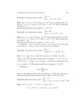 2.3. Phương trình sai phân tuyến tính bậc nhất 46
Ví dụ 2.4. Giải phương trình sai phân:
x0 = 8
xn+1 = 2xn + 3n
(1.3)
.
Giải. Do λ = 2 = 3 = β nên ta chọn x∗
n = d.3n. Thay vào phương trình (1.3)
được d = 1 ⇒ x∗
n = 3n
. Còn ˆxn = C.2n
. Vậy xn = C.2n
+ 3n
. Thay vào điều kiện
biên được C = 7.
Trả lời: phương trình đã cho có nghiệm xn = 7.2n
+ 3n
.
Ví dụ 2.5. Giải phương trình sai phân:
x0 = 101
xn+1 = 7.xn + 7n+1
(1.4)
.
Giải. Do λ = 7 = β nên ta chọn x∗
n = d.n.3n. Thay vào phương trình (1.4) được
d = 1 ⇒ x∗
n = n.7n
. Còn ˆxn = C.7n
. Vậy xn = C.7n
+ n.7n
. Thay vào điều kiện
biên được C = 101.
Trả lời: phương trình đã cho có nghiệm xn = (101 + n).7n
.
Trường hợp 3. f(n) = α. sin nx + β. cos nx (α + β = 0; x = kπ; k ∈ Z). Khi
đó, ta chọn u∗
n = A. sin nx + B. cos nx với A; B ∈ R là các hằng số.
Ví dụ 2.6. Giải phương trình sai phân:
x0 = 1
√
2.xn+1 = xn − sin
nπ
4
(1.5)
.
Giải. Có λ =
1
√
2
; f(n) = sin
nπ
4
nên ta chọn x∗
n = A. cos
nπ
4
+ B. sin
nπ
4
.
Thay x∗
n vào (1.5), biến đổi và so sánh các hệ số ta được A = 1 ; B = 0 ⇒ x∗
n =
cos
nπ
4
. Còn ˆxn = C.(
1
√
2
)n
⇒ xn = C.(
1
√
2
)n
+ cos
nπ
4
. Thay vào điều kiện biên
x0 = 1 ta được C = 0. Vậy phương trình đã cho có nghiệm xn = cos
nπ
4
.
Trường hợp 4.
f(n) =
m
k=1
fk(n).
Khi đó ta chọn nghiệm riêng x∗
n của (1) dưới dạng: x∗
n = m
k=1 x∗
nk trong đó x∗
nk
tương ứng là nghiệm riêng của phương trình sai phân (1) với V P = fk(n).
Ví dụ 2.7. Giải phương trình sai phân:
x0 = 17
xn+1 = 2xn − n2
+ 2n + 1 + 6.2n
(1.6)
.
Giải. Có λ = 2 ; f1(n) = −n2
+ 2n + 1 ; f2(n) = 6.2n
⇒
⇒ ˆxn = C.2n
; x∗
n1 = an2
+ bn + c ; x∗
n2 = d.n.2n
.
 