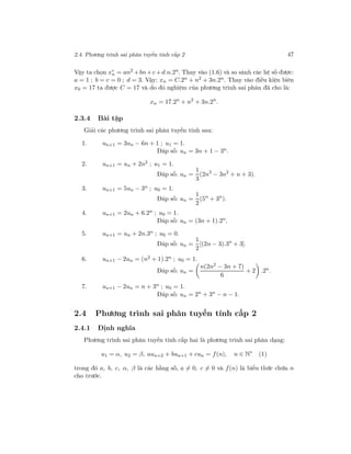 2.4. Phương trình sai phân tuyến tính cấp 2 47
Vậy ta chọn x∗
n = an2
+bn+c+d.n.2n
. Thay vào (1.6) và so sánh các hệ số được:
a = 1 ; b = c = 0 ; d = 3. Vậy: xn = C.2n + n2 + 3n.2n. Thay vào điều kiện biên
x0 = 17 ta được C = 17 và do đó nghiệm của phương trình sai phân đã cho là:
xn = 17.2n
+ n2
+ 3n.2n
.
2.3.4 Bài tập
Giải các phương trình sai phân tuyến tính sau:
1. un+1 = 3un − 6n + 1 ; u1 = 1.
Đáp số: un = 3n + 1 − 3n.
2. un+1 = un + 2n2 ; u1 = 1.
Đáp số: un =
1
3
(2n3
− 3n2
+ n + 3).
3. un+1 = 5un − 3n ; u0 = 1.
Đáp số: un =
1
2
(5n
+ 3n
).
4. un+1 = 2un + 6.2n ; u0 = 1.
Đáp số: un = (3n + 1).2n
.
5. un+1 = un + 2n.3n ; u0 = 0.
Đáp số: un =
1
2
[(2n − 3).3n
+ 3].
6. un+1 − 2un = (n2 + 1).2n ; u0 = 1.
Đáp số: un =
n(2n2
− 3n + 7)
6
+ 2 .2n
.
7. un+1 − 2un = n + 3n ; u0 = 1.
Đáp số: un = 2n
+ 3n
− n − 1.
2.4 Phương trình sai phân tuyến tính cấp 2
2.4.1 Định nghĩa
Phương trình sai phân tuyến tính cấp hai là phương trình sai phân dạng:
u1 = α, u2 = β, aun+2 + bun+1 + cun = f(n), n ∈ N∗
(1)
trong đó a, b, c, α, β là các hằng số, a = 0, c = 0 và f(n) là biểu thức chứa n
cho trước.
 