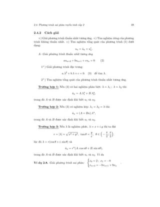 2.4. Phương trình sai phân tuyến tính cấp 2 48
2.4.2 Cách giải
+) Giải phương trình thuần nhất tương ứng. +) Tìm nghiệm riêng của phương
trình không thuần nhất. +) Tìm nghiệm tổng quát của phương trình (1) dưới
dạng:
un = ˆun + u∗
n.
A- Giải phương trình thuần nhất tương ứng
aun+2 + bun+1 + cun = 0 (2)
1+) Giải phương trình đặc trưng:
a.λ2
+ b.λ + c = 0. (3) để tìm λ.
2+
) Tìm nghiệm tổng quát của phương trình thuần nhất tương ứng.
Trường hợp 1: Nếu (3) có hai nghiệm phân biệt: λ = λ1 ; λ = λ2 thì:
ˆun = A.λn
1 + B.λn
2 ,
trong đó A và B được xác định khi biết u1 và u2.
Trường hợp 2: Nếu (3) có nghiệm kép: λ1 = λ2 = λ thì:
ˆun = (A + Bn).λn
,
trong đó A và B được xác định khi biết u1 và u2.
Trường hợp 3: Nếu λ là nghiệm phức, λ = x + i.y thì ta đặt
r = |λ| = x2 + y2, tan θ =
y
x
, θ ∈ −
π
2
;
π
2
.
lúc đó λ = r(cos θ + i. sinθ) và
ˆun = rn
(A. cos nθ + B. sin nθ),
trong đó A và B được xác định khi biết u1 và u2. Ví dụ
Ví dụ 2.8. Giải phương trình sai phân:
x0 = 2 ; x1 = −8
xn+2 = −8xn+1 + 9xn
.
 