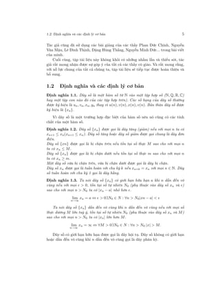 1.2. Định nghĩa và các định lý cơ bản 5
Tác giả cũng đã sử dụng các bài giảng của các thầy Phan Đức Chính, Nguyễn
Văn Mậu, Lê Đình Thịnh, Đặng Hùng Thắng, Nguyễn Minh Đức... trong bài viết
của mình.
Cuối cùng, tập tài liệu này không khỏi có những nhầm lẫn và thiếu sót, tác
giả rất mong nhận được sự góp ý của tất cả các thầy cô giáo. Và rất mong rằng,
với nỗ lực chung của tất cả chúng ta, tập tài liệu sẽ tiếp tục được hoàn thiện và
bổ sung.
1.2 Định nghĩa và các định lý cơ bản
Định nghĩa 1.1. Dãy số là một hàm số từ N vào một tập hợp số (N, Q, R, C)
hay một tập con nào đó của các tập hợp trên). Các số hạng của dãy số thường
được ký hiệu là un, vn, xn, yn thay vì u(n), v(n), x(n), v(n). Bản thân dãy số được
ký hiệu là {xn}.
Vì dãy số là một trường hợp đặc biệt của hàm số nên nó cũng có các tính
chất của một hàm số.
Định nghĩa 1.2. Dãy số {xn} được gọi là dãy tăng (giảm) nếu với mọi n ta có
xn+1 ≤ xn(xn+1 ≤ xn). Dãy số tăng hoặc dãy số giảm được gọi chung là dãy đơn
điệu.
Dãy số {xn} được gọi là bị chặn trên nếu tồn tại số thực M sao cho với mọi n
ta có xn ≤ M.
Dãy số {xn} được gọi là bị chặn dưới nếu tồn tại số thực m sao cho với mọi n
ta có xn ≥ m.
Một dãy số vừa bị chặn trên, vừa bị chặn dưới được gọi là dãy bị chặn.
Dãy số xn được gọi là tuần hoàn với chu kỳ k nếu xn+k = xn với mọi n ∈ N. Dãy
số tuần hoàn với chu kỳ 1 gọi là dãy hằng.
Định nghĩa 1.3. Ta nói dãy số {xn} có giới hạn hữu hạn a khi n dẫn đến vô
cùng nếu với mọi > 0, tồn tại số tự nhiên N0 (phụ thuộc vào dãy số xn và )
sao cho với mọi n > N0 ta có |xn − a| nhỏ hơn .
lim
n→∞
xn = a ⇔ > 0∃N0 ∈ N : ∀n > N0|xn − a| <
Ta nói dãy số {xn} dần đến vô cùng khi n dần đến vô cùng nếu với mọi số
thực dương M lớn tuỳ ý, tồn tại số tự nhiên N0 (phụ thuộc vào dãy số xn và M)
sao cho với mọi n > N0 ta có |xn| lớn hơn M.
lim
n→∞
xn = ∞ ⇔ ∀M > 0∃N0 ∈ N : ∀n > N0 |x| > M.
Dãy số có giới hạn hữu hạn được gọi là dãy hội tụ. Dãy số không có giới hạn
hoặc dần đến vô cùng khi n dần đến vô cùng gọi là dãy phân kỳ.
 