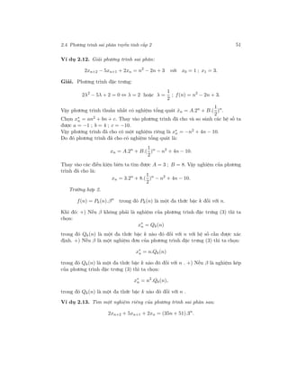 2.4. Phương trình sai phân tuyến tính cấp 2 51
Ví dụ 2.12. Giải phương trình sai phân:
2xn+2 − 5xn+1 + 2xn = n2
− 2n + 3 với x0 = 1 ; x1 = 3.
Giải. Phương trình đặc trưng:
2λ2
− 5λ + 2 = 0 ⇔ λ = 2 hoặc λ =
1
2
; f(n) = n2
− 2n + 3.
Vậy phương trình thuần nhất có nghiệm tổng quát ˆxn = A.2n
+ B.(
1
2
)n
.
Chọn x∗
n = an2 + bn + c. Thay vào phương trình đã cho và so sánh các hệ số ta
được a = −1 ; b = 4 ; c = −10.
Vậy phương trình đã cho có một nghiệm riêng là x∗
n = −n2 + 4n − 10.
Do đó phương trình đã cho có nghiệm tổng quát là:
xn = A.2n
+ B.(
1
2
)n
− n2
+ 4n − 10.
Thay vào các điều kiện biên ta tìm được A = 3 ; B = 8. Vậy nghiệm của phương
trình đã cho là:
xn = 3.2n
+ 8.(
1
2
)n
− n2
+ 4n − 10.
Trường hợp 2.
f(n) = Pk(n).βn
trong đó Pk(n) là một đa thức bậc k đối với n.
Khi đó: +) Nếu β không phải là nghiệm của phương trình đặc trưng (3) thì ta
chọn:
x∗
n = Qk(n)
trong đó Qk(n) là một đa thức bậc k nào đó đối với n với hệ số cần được xác
định. +) Nếu β là một nghiệm đơn của phương trình đặc trưng (3) thì ta chọn:
x∗
n = n.Qk(n)
trong đó Qk(n) là một đa thức bậc k nào đó đối với n . +) Nếu β là nghiệm kép
của phương trình đặc trưng (3) thì ta chọn:
x∗
n = n2
.Qk(n),
trong đó Qk(n) là một đa thức bậc k nào đó đối với n .
Ví dụ 2.13. Tìm một nghiệm riêng của phương trình sai phân sau:
2xn+2 + 5xn+1 + 2xn = (35n + 51).3n
.
 