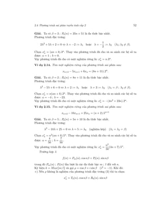 2.4. Phương trình sai phân tuyến tính cấp 2 52
Giải. Ta có β = 3 ; Pk(n) = 35n + 51 là đa thức bậc nhất.
Phương trình đặc trưng:
2λ2
+ 5λ + 2 = 0 ⇔ λ = −2 := λ1 hoặc λ = −
1
2
:= λ2 (λ1; λ2 = β).
Chọn x∗
n = (an + b).3n. Thay vào phương trình đã cho và so sánh các hệ số ta
được: a = 1 ; b = 0.
Vậy phương trình đã cho có một nghiệm riêng là: x∗
n = n.3n.
Ví dụ 2.14. Tìm một nghiệm riêng của phương trình sai phân sau:
xn+2 − 5xn+1 + 6xn = (8n + 11).2n
.
Giải. Ta có β = 2 ; Pk(n) = 8n + 11 là đa thức bậc nhất.
Phương trình đặc trưng:
λ2
− 5λ + 6 = 0 ⇔ λ = 2 := λ1 hoặc λ = 3 := λ2 (λ1 = β ; λ2 = β).
Chọn x∗
n = n(an + b).2n. Thay vào phương trình đã cho và so sánh các hệ số ta
được: a = −4 ; b = −23.
Vậy phương trình đã cho có một nghiệm riêng là: x∗
n = −(4n2 + 23n).2n.
Ví dụ 2.15. Tìm một nghiệm riêng của phương trình sai phân sau:
xn+2 − 10xn+1 + 25xn = (n + 2).5n+1
Giải. Ta có β = 5 ; Pk(n) = 5n + 10 là đa thức bậc nhất.
Phương trình đặc trưng:
λ2
− 10λ + 25 = 0 ⇔ λ = 5 := λ0 (nghiệm kép) (λ1 = λ2 = β)
Chọn x∗
n = n2(an + b).5n. Thay vào phương trình đã cho và so sánh các hệ số ta
được: a =
4
50
; b =
7
50
.
Vậy phương trình đã cho có một nghiệm riêng là: x∗
n =
n2
50
(4n + 7).5n
.
Trường hợp 3.
f(n) = Pm(n). cosnβ + Pl(n). sin nβ
trong đó Pm(n) ; Pl(n) lần lượt là các đa thức bậc m ; l đối với n.
Ký hiệu k = Max{m; l} và gọi ρ = cos β + i sin β (i2 = −1). Khi đó:
+) Nếu ρ không là nghiệm của phương trình đặc trưng (3) thì ta chọn:
x∗
n = Tk(n). cosnβ + Rk(n). sinnβ
 