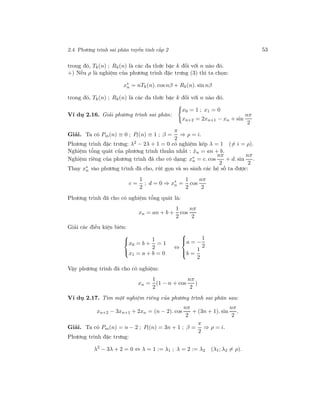 2.4. Phương trình sai phân tuyến tính cấp 2 53
trong đó, Tk(n) ; Rk(n) là các đa thức bậc k đối với n nào đó.
+) Nếu ρ là nghiệm của phương trình đặc trưng (3) thì ta chọn:
x∗
n = nTk(n). cos nβ + Rk(n). sin nβ
trong đó, Tk(n) ; Rk(n) là các đa thức bậc k đối với n nào đó.
Ví dụ 2.16. Giải phương trình sai phân:
x0 = 1 ; x1 = 0
xn+2 = 2xn+1 − xn + sin
nπ
2
Giải. Ta có Pm(n) ≡ 0 ; Pl(n) ≡ 1 ; β =
π
2
⇒ ρ = i.
Phương trình đặc trưng: λ2 − 2λ + 1 = 0 có nghiệm kép λ = 1 (= i = ρ).
Nghiệm tổng quát của phương trình thuần nhất : ˆxn = an + b.
Nghiệm riêng của phương trình đã cho có dạng: x∗
n = c. cos
nπ
2
+ d. sin
nπ
2
.
Thay x∗
n vào phương trình đã cho, rút gọn và so sánh các hệ số ta được:
c =
1
2
; d = 0 ⇒ x∗
n =
1
2
cos
nπ
2
Phương trình đã cho có nghiệm tổng quát là:
xn = an + b +
1
2
cos
nπ
2
Giải các điều kiện biên:



x0 = b +
1
2
= 1
x1 = a + b = 0
⇔



a = −
1
2
b =
1
2
Vậy phương trình đã cho có nghiệm:
xn =
1
2
(1 − n + cos
nπ
2
)
Ví dụ 2.17. Tìm một nghiệm riêng của phương trình sai phân sau:
xn+2 − 3xn+1 + 2xn = (n − 2). cos
nπ
2
+ (3n + 1). sin
nπ
2
.
Giải. Ta có Pm(n) = n − 2 ; Pl(n) = 3n + 1 ; β =
π
2
⇒ ρ = i.
Phương trình đặc trưng:
λ2
− 3λ + 2 = 0 ⇔ λ = 1 := λ1 ; λ = 2 := λ2 (λ1; λ2 = ρ).
 