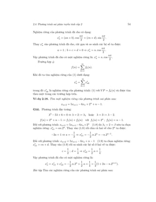 2.4. Phương trình sai phân tuyến tính cấp 2 54
Nghiệm riêng của phương trình đã cho có dạng:
x∗
n = (an + b). cos
nπ
2
+ (cn + d). sin
nπ
2
.
Thay x∗
n vào phương trình đã cho, rút gọn và so sánh các hệ số ta được:
a = 1 ; b = c = d = 0 ⇒ x∗
n = n. cos
nπ
2
.
Vậy phương trình đã cho có một nghiệm riêng là: x∗
n = n. cos
nπ
2
.
Trường hợp 4:
f(n) =
m
k=1
fk(n).
Khi đó ta tìm nghiệm riêng của (1) dưới dạng:
x∗
n =
m
k=1
x∗
nk
trong đó x∗
nk là nghiệm riêng của phương trình: (1) với V P = fk(n) và được tìm
theo một trong các trường hợp trên.
Ví dụ 2.18. Tìm một nghiệm riêng của phương trình sai phân sau:
xn+2 = 5xn+1 − 6xn + 2n
+ n − 1.
Giải. Phương trình đặc trưng:
λ2
− 5λ + 6 = 0 ⇔ λ = 2 := λ1 hoặc λ = 3 := λ − 2.
f(n) = 2n
+ n − 1 := f1(n) + f2(n) với f1(n) = 2n
; f2(n) = n − 1.
Đối với phương trình: xn+2 = 5xn+1 −6xn +2n
(1.8) do λ1 = 2 = β nên ta chọn
nghiệm riêng: x∗
n1 = an.2n. Thay vào (1.8) rồi chia cả hai vế cho 2n ta được:
−2a = 1 ⇔ a = −
1
2
⇒ x∗
n1 = −
1
2
.n.2n
= −n.2n−1
.
Đối với phương trình: xn+2 = 5xn+1 − 6xn + n − 1 (1.9) ta chọn nghiệm riêng:
x∗
n1 = cn + d. Thay vào (1.9) rồi so sánh các hệ số ở hai vế ta được:
c =
1
2
; d =
1
4
⇒ x∗
n2 =
1
2
.n +
1
4
.
Vậy phương trình đã cho có một nghiệm riêng là:
x∗
n = x∗
n1 + x∗
n2 = −
1
2
.n.2n
+
1
2
.n +
1
4
=
1
4
(1 + 2n − n.2n+1
).
Bài tập Tìm các nghiệm riêng của các phương trình sai phân sau:
 