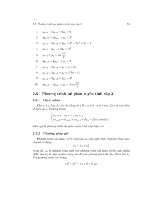 2.5. Phương trình sai phân tuyến tính cấp 3 55
1. yn+2 − 5yn+1 + 6yn = 0
2. 8yn+2 − 6yn+1 + yn = 2n
3. yn+2 − 3yn+1 + 2yn = 5n + 2n3 + 3n + 1
4. yn+2 − yn+1 + 2yn = n2
5. yn+2 + yn = sin
nπ
2
6. 4yn+2 + 4yn+1 + yn = 2
7. yn+2 − 2yn+1 + yn = 5 + 3n
8. yn+2 − 2yn+1 + yn = 2n
(n − 1)
9. yn+2 − 3yn+1 + 2yn = 3n
10. 8yn+2 − 6yn+1 + yn = 5 sin
nπ
2
2.5 Phương trình sai phân tuyến tính cấp 3
2.5.1 Định nghĩa
Cho a, b, c, d, α, β, γ là các hằng số ∈ R ; a = 0 ; d = 0 còn f(n) là một hàm
số biến số n. Phương trình:
u1 = α ; u2 = β ; u3 = γ
aun+3 + bun+2 + cun+1 + dun = f(n) quad(1)
được gọi là phương trình sai phân tuyến tính cấp (bậc) ba.
2.5.2 Phương pháp giải
Phương trình sai phân tuyến tính cấp ba luôn giải được. Nghiệm tổng quát
của nó có dạng:
un = ˆun + u∗
n
trong đó, ˆun là nghiệm tổng quát của phương trình sai phân tuyến tính thuần
nhất, còn u∗
n là một nghiệm riêng nào đó của phương trình đã cho. Cách tìm ˆun
Xét phương trình đặc trưng:
aλ3
+ bλ2
+ cλ + d = 0 (2)
 