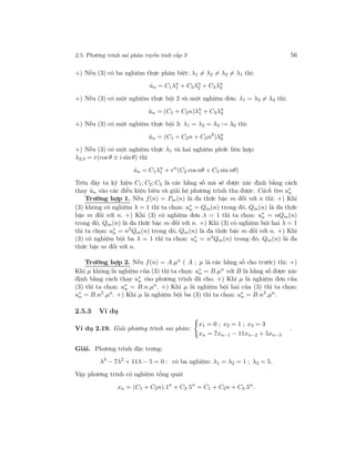 2.5. Phương trình sai phân tuyến tính cấp 3 56
+) Nếu (3) có ba nghiệm thực phân biệt: λ1 = λ2 = λ3 = λ1 thì:
ˆun = C1λn
1 + C2λn
2 + C3λn
3
+) Nếu (3) có một nghiệm thực bội 2 và một nghiệm đơn: λ1 = λ2 = λ3 thì:
ˆun = (C1 + C2n)λn
1 + C3λn
3
+) Nếu (3) có một nghiệm thực bội 3: λ1 = λ2 = λ3 := λ0 thì:
ˆun = (C1 + C2n + C3n2
)λn
0
+) Nếu (3) có một nghiệm thực λ1 và hai nghiệm phức liên hợp:
λ2;3 = r(cos θ ± i sinθ) thì
ˆun = C1λn
1 + rn
(C2 cos nθ + C3 sin nθ)
Trên đây ta ký hiệu C1; C2; C3 là các hằng số mà sẽ được xác định bằng cách
thay ˆun vào các điều kiện biên và giải hệ phương trình thu được. Cách tìm u∗
n
Trường hợp 1. Nếu f(n) = Pm(n) là đa thức bậc m đối với n thì: +) Khi
(3) không có nghiệm λ = 1 thì ta chọn: u∗
n = Qm(n) trong đó, Qm(n) là đa thức
bậc m đối với n. +) Khi (3) có nghiệm đơn λ = 1 thì ta chọn: u∗
n = nQm(n)
trong đó, Qm(n) là đa thức bậc m đối với n. +) Khi (3) có nghiệm bội hai λ = 1
thì ta chọn: u∗
n = n2
Qm(n) trong đó, Qm(n) là đa thức bậc m đối với n. +) Khi
(3) có nghiệm bội ba λ = 1 thì ta chọn: u∗
n = n3Qm(n) trong đó, Qm(n) là đa
thức bậc m đối với n.
Trường hợp 2. Nếu f(n) = A.µn ( A ; µ là các hằng số cho trước) thì: +)
Khi µ không là nghiệm của (3) thì ta chọn: u∗
n = B.µn
với B là hằng số được xác
định bằng cách thay u∗
n vào phương trình đã cho. +) Khi µ là nghiệm đơn của
(3) thì ta chọn: u∗
n = B.n.µn
. +) Khi µ là nghiệm bội hai của (3) thì ta chọn:
u∗
n = B.n2
.µn
. +) Khi µ là nghiệm bội ba (3) thì ta chọn: u∗
n = B.n3
.µn
.
2.5.3 Ví dụ
Ví dụ 2.19. Giải phương trình sai phân:
x1 = 0 ; x2 = 1 ; x3 = 3
xn = 7xn−1 − 11xn−2 + 5xn−3
.
Giải. Phương trình đặc trưng:
λ3
− 7λ2
+ 11λ − 5 = 0 : có ba nghiệm: λ1 = λ2 = 1 ; λ3 = 5.
Vậy phương trình có nghiệm tổng quát
xn = (C1 + C2n).1n
+ C3.5n
= C1 + C2n + C3.5n
.
 