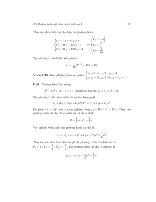 2.5. Phương trình sai phân tuyến tính cấp 3 57
Thay vào điều kiện biên ta được hệ phương trình:



C1 + C2 + 5C3 = 0
C1 + 2C2 + 25C3 = 1
C1 + 3C2 + 125C3 = 3
⇔



C1 = −
13
16
C2 =
3
4
C3 =
1
80
.
Vậy phương trình đã cho có nghiệm:
xn =
1
16
(5n−1
+ 12n − 13).
Ví dụ 2.20. Giải phương trình sai phân:
x0 = 1 ; x1 = 2 ; x2 = 3
xn+3 − 3xn+2 + 3xn+1 − xn = 1
Giải. Phương trình đặc trưng:
λ3
− 3λ2
+ 3λ − 1 = 0 : có nghiệm bội ba: λ1 = λ2 = λ3 = 1.
Vậy phương trình thuần nhất có nghiệm tổng quát
ˆxn = (C1 + C2n + C3n2
).1n
= C1 + C2n + C3n2
.
Do f(n) = 1 = 1.1n nên ta chọn nghiệm riêng x∗
n = B.n3.1n = B.n3. Thay vào
phương trình đã cho rồi so sánh các hệ số ta được
B =
1
6
⇒ x∗
n =
1
6
n3
.
Vậy nghiệm tổng quát của phương trình đã cho là:
xn = x∗
n + ˆxn = C1 + C2n + C3n2
+
1
6
n3
.
Thay vào các điều kiện biên và giải hệ phương trình thu được ta có:
C1 = 1 ; C2 =
4
3
; C3 = −
1
2
. Vậy phương trình đã cho có nghiệm là
xn = 1 +
4
3
n −
1
2
n2
+
1
6
n3
.
 