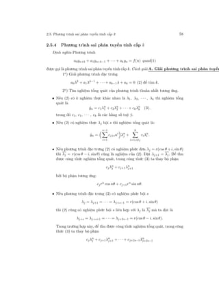 2.5. Phương trình sai phân tuyến tính cấp 3 58
2.5.4 Phương trình sai phân tuyến tính cấp k
Định nghĩa Phương trình
a0yn+k + a1yn+k−1 + · · · + akyn = f(n) quad(1)
được gọi là phương trình sai phân tuyến tính cấp k. Cách giải A. Giải phương trình sai phân tuyến
1o
) Giải phương trình đặc trưng
a0λk
+ a1λk−1
+ · · · + ak−1λ + ak = 0 (2) để tìm k.
2o) Tìm nghiệm tổng quát của phương trình thuần nhất tương ứng.
• Nếu (2) có k nghiệm thực khác nhau là λ1, λ2, · · · , λk thì nghiệm tổng
quát là
ˆyn = c1λn
1 + c2λn
2 + · · · + ckλn
k (3).
trong đó c1, c1, · · · , ck là các hằng số tuỳ ý.
• Nếu (2) có nghiệm thực λj bội s thì nghiệm tổng quát là:
ˆyn =
s−1
i=1
cj+ini
λn
j +
k
i=1;i=j
ciλn
i .
• Nếu phương trình đặc trưng (2) có nghiệm phức đơn λj = r(cos θ + i. sin θ)
thì λj = r(cos θ − i. sin θ) cũng là nghiệm của (2). Đặt λj+1 = λj. Để thu
được công thức nghiệm tổng quát, trong công thức (3) ta thay bộ phận
cjλn
j + cj+1λn
j+1
bởi bộ phận tương ứng:
cjrn
cos nθ + cj+1rn
sin nθ.
• Nếu phương trình đặc trưng (2) có nghiệm phức bội s
λj = λj+1 = · · · = λj+s−1 = r(cosθ + i. sinθ)
thì (2) cũng có nghiệm phức bội s liên hợp với λj là λj mà ta đặt là
λj+s = λj+s+1 = · · · = λj+2s−1 = r(cos θ − i. sinθ).
Trong trường hợp này, để thu được công thức nghiệm tổng quát, trong công
thức (3) ta thay bộ phận
cjλn
j + cj+1λn
j+1 + · · · + cj+2s−1λn
j+2s−1
 