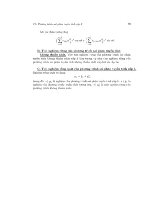 2.5. Phương trình sai phân tuyến tính cấp 3 59
bởi bộ phận tương ứng
s−1
i=0
cj+ini
rn
cos nθ +
s−1
i=0
cj+s+ini
rn
sin nθ.
B. Tìm nghiệm riêng của phương trình sai phân tuyến tính
không thuần nhất. Việc tìm nghiệm riêng của phương trình sai phân
tuyến tính không thuần nhất cấp k làm tương tự như tìm nghiệm riêng của
phương trình sai phân tuyến tính không thuần nhất cấp hai và cấp ba.
C. Tìm nghiệm tổng quát của phương trình sai phân tuyến tính cấp k.
Nghiệm tổng quát có dạng
yn = ˆyn + y∗
n,
trong đó: +) yn là nghiệm của phương trình sai phân tuyến tính cấp k. +) ˆyn là
nghiệm của phương trình thuần nhất tương ứng. +) y∗
n là một nghiệm riêng của
phương trình không thuần nhất.
 